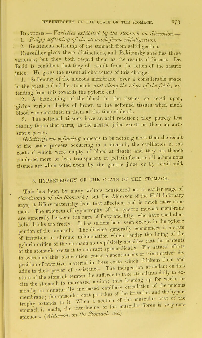Diagnosis.— Varieties exhibited hy the stomach on dissection.— 1. Puljyy softeniiig of the stomach from self-digestion. 2. Gelatinous softening of the stomach from self-digestion. Cruveillier gives these distinctions, and Kokitansky specifies three varieties; but they both regard them as the results of disease. Dr. Budd is confident that they all result from the action of the gastric juice. He gives the essential characters of this change: 1. Softening of the mucous membrane, over a considerable space in the great end of the stomach and along the edges of the folds, ex- tending from this towards the pyloric end. 2. ■ A blackening of the blood in the tissues so acted upon, 'giving various shades of brown to the softened tissues when much blood was contained in them at the time of death. 3. The softened tissues have an acid reaction; they putrefy less readily than other parts, as the gastric juice exerts on them an anti- septic power. Gelatiniform softening appears to be nothing more than the result of the same process occurring in a stomach, the capillaries in the coats of which were empty of blood at death; and they are thence rendered more or less transparent or gelatiniform, as all albuminous tissues are when acted upon by the gastric juice or by acetic acid. 8. HYPERTROPHY OF THE COATS OF THE STOMACH. This has been by many writers considered as an earlier stage of Carcinoma of the Stomach ; but Dr. Alderson of the Hull Infirmary says, it differs materially from that affection, and is much more com- mon. The subjects of hypertrophy of the gastric mucous membi-ane are generally between the ages of forty and fifty, who have used alco- holic drinks too freely. It has seldom been seen except m the pyloric portion of the stomach. The disease generally commences m a state of irritation or chronic inflammation which render the hnmg o the pyloric orifice of the stomach so exquisitely sensitive that t^.e conten ^f'the stomach excite it to contract spasmodically. ^ e na -^^^^^^ to overcome this obstruction cause a spontaneous m-  nstm^^^^^^^^ de position of nutritive material ^^^^^^^'^Z^ ^ adds to their power of resistance. The ge^tum state of the stomachy tempts f cite the stomach to —1:^1^^^^^ iTIhiLn'of the mucous months an unnaturally 'C^^'^^^; /^^^^^ J^^^^ i^.^tation and the hyper- membrane; the muscula. co V^^f^l^^ coat of the rt:ihrradert;e il^a^ing of the muscular fibres is very con- 8picuous. {Alderson, on the Stomach <&c)