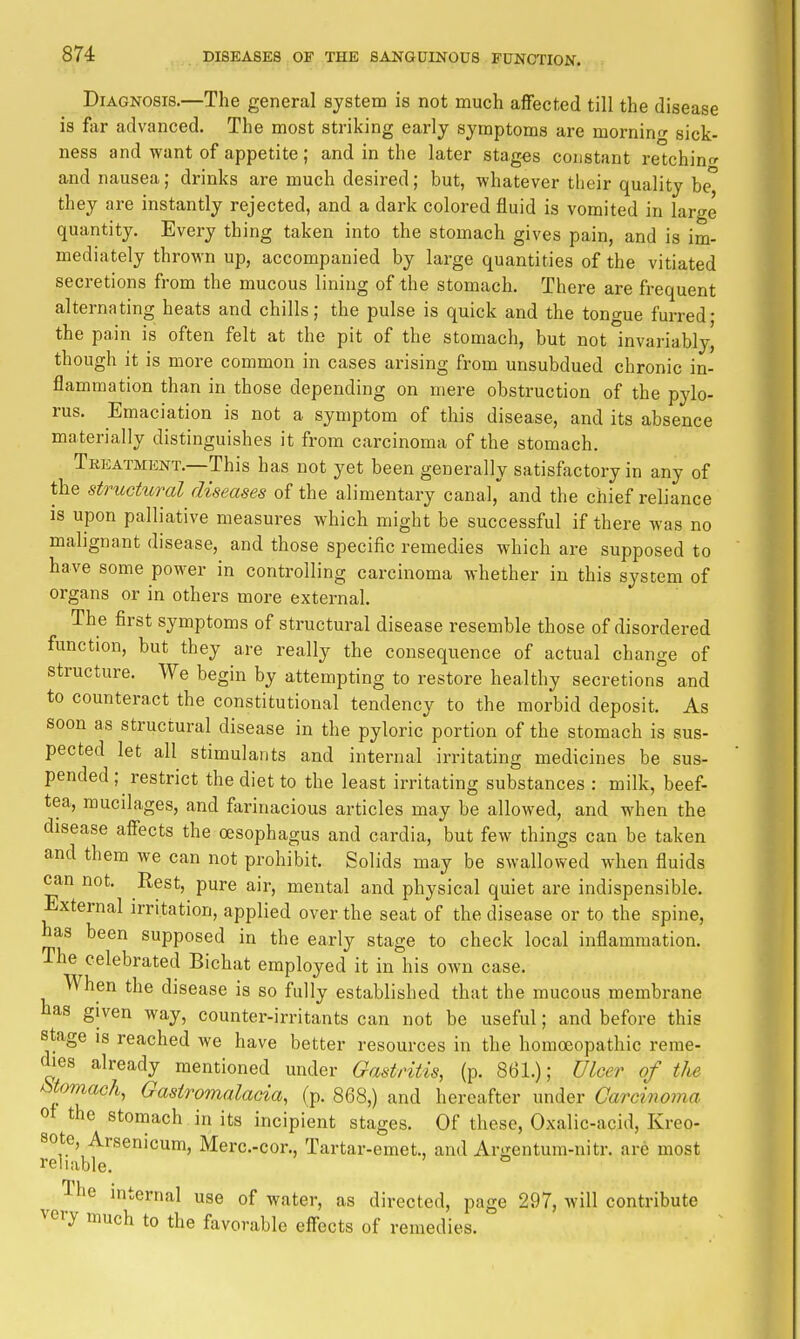 Diagnosis.—The general system is not much affected till the disease is far advanced. The most striking early symptoms are mornin- sick- ness and want of appetite; and in the later stages constant retching and nausea; drinks are much desired; but, whatever their quality be they are instantly rejected, and a dark colored fluid is vomited in large quantity. Every thing taken into the stomach gives pain, and is im- mediately thrown up, accompanied by large quantities of the vitiated secretions from the mucous lining of the stomach. There are frequent alternating heats and chills; the pulse is quick and the tongue furred- the pain is often felt at the pit of the stomach, but not invariably, though it is more common in cases arising from unsubdued chronic in- flammation than in those depending on mere obstruction of the pylo- rus. Emaciation is not a symptom of this disease, and its absence materially distinguishes it from carcinoma of the stomach. Tkeatment.—This has not yet been generally satisfactory in any of the structural diseases of the alimentary canal, and the chief reliance is upon palliative measures which might be successful if there was no mahgnant disease, and those specific remedies which are supposed to have some power in controlling carcinoma whether in this system of organs or in others more external. The first symptoms of structural disease resemble those of disordered function, but they are really the consequence of actual change of structure. We begin by attempting to restore healthy secretions and to counteract the constitutional tendency to the morbid deposit. As soon as structural disease in the pyloric portion of the stomach is sus- pected let all stimulants and internal irritating medicines be sus- pended; restrict the diet to the least irritating substances : milk, beef- tea, mucilages, and farinacious articles may be allowed, and when the disease affects the oesophagus and cardia, but few things can be taken and them we can not prohibit. Solids may be swallowed when fluids can not. Rest, pure air, mental and physical quiet are indispensible. External irritation, applied over the seat of the disease or to the spine, has been supposed in the early stage to check local inflammation. The celebrated Bichat employed it in his own case. When the disease is so fully established that the mucous membrane has given way, counter-irritants can not be useful; and before this stage IS reached we have better resources in the homoeopathic reme- dies already mentioned under Gastritis, (p. 861.); Ulcer of tlie ^toniach, Gastromalacia, (p. 868,) and hereafter under Carcinoma of the stomach in its incipient stages. Of these, Oxalic-acid, Kreo- sote, Arsenicum, Merc.-cor., Tartar-emet., and Argentum-nitr. are most reliable. ° The internal use of water, as directed, page 297, will contribute very much to the favorable effects of remedies.
