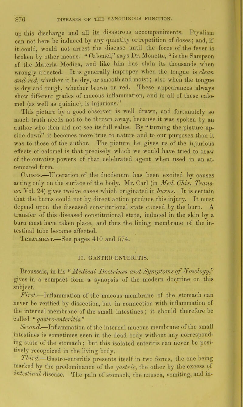up this discharge and all its disastrous accompaniments. Ptyalism can not here be induced by any quantity or repetition of doses; and, if it could, would not arrest the disease until the force of the fever is broken by other means.  Calomel, says Dr. Monette, «is the Sampson of the Materia Medica, and like him has slain its thousands when wrongly directed. It is generally improper when the tongue is clean and red, whether it be dry, or smooth and moist; also when the tongue is dry and rough, whether brown or red. These appearances always show different grades of mucous inflammation, and in all of these calo- mel (as well as quinine , is injurious. This picture by a good observer is well drawn, and fortunately so much truth needs not to be thrown away, because it was spoken by an author who then did not see its full value. By  turning the picture up- side down it becomes more true to nature and to our purposes than it was to those of the author. The picture he gives us of the injurious effects of calomel is that precisely which we would have tried to di^aw of the curative powers of that celebrated agent when used in an at- tenuated form. Causes.—Ulceration of the duodenum has been excited by causes acting only on the surface of the body. Mr. Carl (in Med. Chir. Trans- ac. Vol. 24) gives twelve cases which originated in hums. It is certain that the burns could not by direct action produce this injury. It must depend upon the diseased constitutional state caused by the burn. A transfer of this diseased constitutional state, induced in the skin by a burn must have taken place, and thus the lining membrane of the in- testinal tube became affected. Treatment.—See pages 410 and 574. 10. GASTRO-ENTERITIS. Broussais, in his Medical Doctrines and Symptoms of Nosology,^^ gives in a compact form a synopsis of the modern doctrine on this subject. First.—Inflammation of the mucous membrane of the stomach can never be verified by dissection, but in connection with inflammation of the internal membrane of the small intestines; it should therefore be called  gastro-enteritis.^^ Second.—Inflammation of the internal raucous membrane of the small intestines is sometimes seen in the dead body without any correspond- ing state of the stomach; but this isolated enteritis can never be posi- tively recognized in the living body. Third.—Gnstro-enteritis presents itself in two forms, the one being marked by the predominance of the gastric, the other by the excess of intestinal disease. The pain of stomach, the nausea, vomiting, and in-