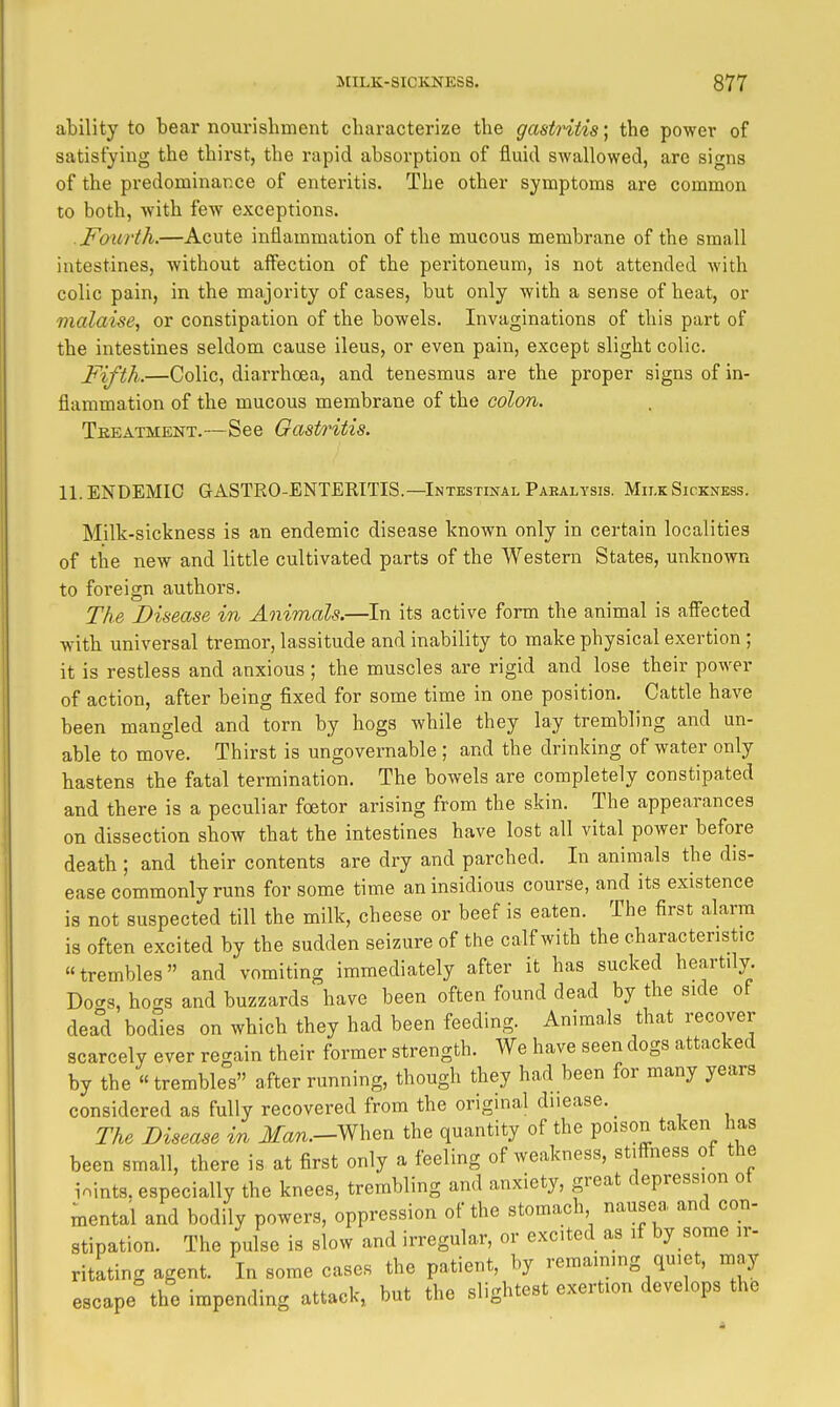 ability to bear nourishment characterize the gastritis; the power of satisfying the thirst, the rapid absorption of fluid swallowed, are signs of the predominance of enteritis. The other symptoms are common to both, with few exceptions. Fourth.—Acute inflammation of the mucous membrane of the small intestines, without aff'ection of the peritoneum, is not attended with colic pain, in the majority of cases, but only with a sense of heat, or malaise, or constipation of the bowels. Invaginations of this part of the intestines seldom cause ileus, or even pain, except slight colic. Fifth.—Colic, diarrhoea, and tenesmus are the proper signs of in- flammation of the mucous membrane of the colon. Treatment.—See Gast/i^tis. 11. ENDEMIC GASTEO-ENTERITIS.—Intestinal Paralysis. Milk Sickness. Milk-sickness is an endemic disease known only in certain localities of the new and little cultivated parts of the Western States, unknown to foreign authors. The Disease in Animals.—In its active form the animal is afi^cted with universal tremor, lassitude and inability to make physical exertion ; it is restless and anxious ; the muscles are rigid and lose their power of action, after being fixed for some time in one position. Cattle have been mangled and torn by hogs while they lay trembling and un- able to move. Thirst is ungovernable ; and the drinking of water only hastens the fatal termination. The bowels are completely constipated and there is a peculiar foetor arising from the skin. The appearances on dissection show that the intestines have lost all vital power before death; and their contents are dry and parched. In animals the dis- ease commonly runs for some time an insidious course, and its existence is not suspected till the milk, cheese or beef is eaten. The first alarm is often excited by the sudden seizure of the calf with the characteristic trembles and vomiting immediately after it has sucked heartily. Do^s, hogs and buzzards have been often found dead by the side of dead bodies on which they had been feeding. Animals that recover scarcely ever regain their former strength. We have seen dogs attacked by the trembles after running, though they had been for many years considered as fully recovered from the original duease. The Disease in JfaT^.-When the quantity of the poison taken has been small, there is at first only a feeling of weakness, stiffness of the ioints. especially the knees, trembling and anxiety, great depression ot mental and bodily powers, oppression of the stomach nausea and con- stipation. The pulse is slow and irregular, or excited as if by some ir- ritating agent. In some cases the patient, by remaining quiet, may escape the impending attack, but the slightest exertion develops the