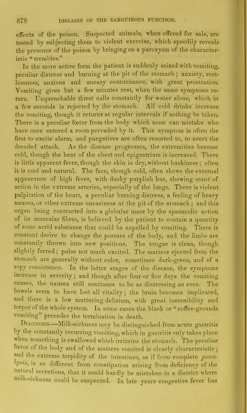 t effects of the poison. Suspected animals, when offered for sale, are tested by subjecting them to violent exercise, which speedily reveals the presence of the poison by bringing on a paroxysm of the character- istic *' trembles. In the more active form the patient is suddenly seized with vomiting, peculiar distress and burning at the pit of the stomach ; anxiety, rest- lessness, anxious and uneasy countenance, with great prostration. Vomiting gives but a few minutes rest, when the same symptoms re- turn. Unquenchable thirst calls constantly for water alone, which in a few seconds is rejected by the stomach. All cold drinks increase the vomiting, though it returns at regular intervals if nothing be taken. There is a peculiar foetor from the body which none can mistake who have once entered a room pervaded by it. This symptom is often the first to excite alarm, and purgatives are often resorted to, to avert the dreaded attack. As the disease progresses, the extremities become cold, though the heat of the chest and epigastrium is increased. There is little apparent fever, though the skin is dry, without huskiness ; often it is cool and natural. The face, though cold, often shows the external appearance of high fever, with dusky purplish hue, showing want of action in the extreme arteries, especially of the lungs. There is violent palpitation of the heart, a peculiar burning distress, a feeling of heavy nausea, or other extreme uneasiness at the pit of the stomach ; and this organ being contracted into a globular mass by the spasmodic action of its muscular fibres, is believed bv the patient to contain a quantity of some acrid substance that could be expelled by vomiting. There is constant desire to change the posture of the body, and the limbs are constantly thrown into new positions. The tongue is clean, though slightly furred; pulse not much excited. The matters ejected from the stomach are generally without color, sometimes dark-green, and of a ropy consistence. In the latter stages of the disease, the symptoms increase in severity; and though after four or five days the vomiting ceases, the nausea still continues to be as distressing as ever. The bowels seem to have lost all vitality; the brain becomes implicated, and there is a low muttering delirium, with great insensibility and torpor of the whole system. In some cases the bla ck or  coffee-grounds vomiting precedes the termination in death. I Diagnosis.—Milk-sickness may be distinguished from acute gastritis by the constantly recurring vomiting, which in gastritis only takes place when something is swallowed which irritates the stomach. The peculiar foetor of the body and of the matters vomited is clearly characteristic ; and the extreme torpidity of the intestines, as if from complete para- lysis^ is so different from constipation arising from deficiency of the natural secretions, that it could hardly be mistaken in a district where milk-sickness could be suspected. In late years congestive fever has t