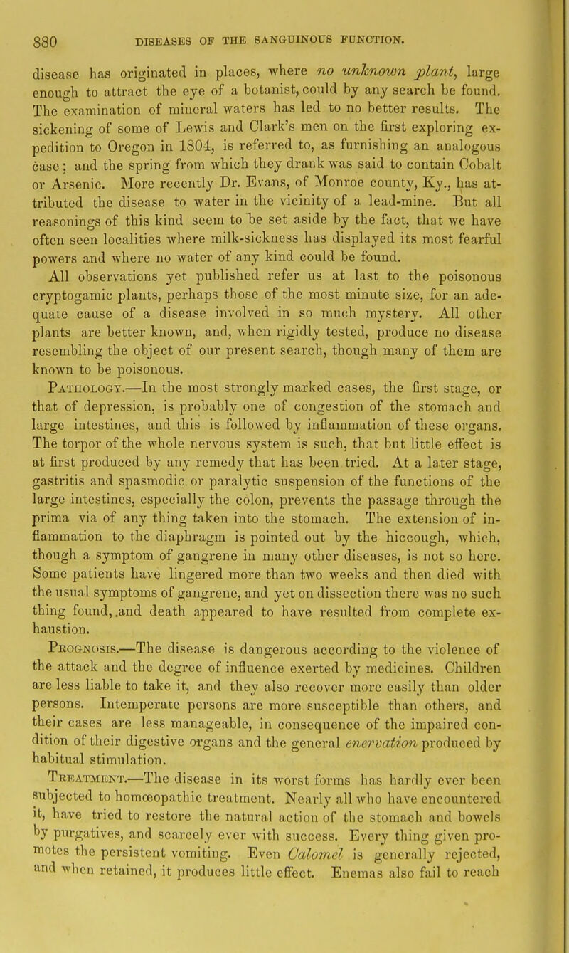 disease has originated in places, where no unlcnown jolant, large enough to attract the eye of a botanist, could by any search be found. The examination of mineral waters has led to no better results. The sickening of some of Lewis and Clark's men on the first exploring ex- pedition to Oregon in 1804, is referred to, as furnishing an analogous case ; and the spring from which they drank was said to contain Cobalt or Arsenic. More recently Dr. Evans, of Monroe county, Ky., has at- tributed the disease to water in the vicinity of a lead-mine. But all reasonings of this kind seem to be set aside by the fact, that we have often seen localities Avhere milk-sickness has displayed its most fearful powers and where no water of any kind could be found. All observations yet published refer us at last to the poisonous cryptogamic plants, perhaps those of the most minute size, for an ade- quate cause of a disease involved in so much mystery. All other plants are better known, and, when rigidly tested, produce no disease resembling the object of our present search, though many of them are known to be poisonous. Pathology.—In the most strongly marked cases, the first stage, or that of depression, is probably one of congestion of the stomach and large intestines, and this is followed by inflammation of these organs. The torpor of the whole nervous system is such, that but little effect is at first produced by any remedy that has been tried. At a later stage, gastritis and spasmodic or paralytic suspension of the functions of the large intestines, especially the colon, prevents the passage through the prima via of any thing taken into the stomach. The extension of in- flammation to the diaphragm is pointed out by the hiccough, which, though a symptom of gangrene in many other diseases, is not so here. Some patients have lingered more than two weeks and then died with the usual symptoms of gangrene, and yet on dissection there was no such thing found, .and death appeared to have resulted from complete ex- haustion. Prognosis.—The disease is danserous according to the violence of the attack and the degree of influence exerted by medicines. Children are less liable to take it, and they also recover more easily than older persons. Intemperate persons are more susceptible than others, and their cases are less manageable, in consequence of the impaired con- dition of their digestive organs and the general enervation produced by habitual stimulation. Treatment.—The disease in its worst forms has hardly ever been subjected to homoeopathic treatment. Nearly all who have encountered it, have tried to restore the natural action of the stomach and bowels by purgatives, and scarcely ever with success. Every thing given pro- motes the persistent vomiting. Even Galomel is generally rejected, and when retained, it produces little effect. Enemas also fail to reach