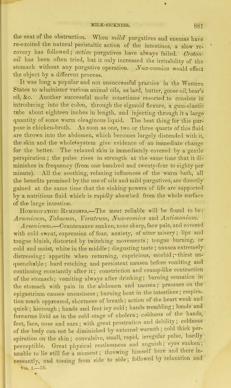 the seat of the obstruction. When viild purgatives and enemas have re-excited the natural peristaltic action of the intestines, a slow re- covery has followedactive purgatives have always failed. Groton- oil has been often tried, but it only increased the irritability of the stomach without any purgative operation. Nux-vomica would effect the object by a diflerent process. It was long a popular and not unsuccessful practice in the Western States to administer various animal oils, as lard, butter, goose oil, bear's oil, &c. Another successful mode sometimes resorted to consists in introducing into the colon, through the sigmoid flexure, a gum-elastic tube about eighteen inches in length, and injecting through it a large quantity of some warm oleaginous liquid. The best thing for this pur- pose is chicken-broth. As soon as one, two or three quarts of this fluid are thrown into the abdomen, which becomes largely distended with it, the skin and the whole* system give evidence of an immediate change for the better. The relaxed skin is immediately covered by a gentle perspiration ; the pulse rises in strength at the same time that it di- minishes in frequency (from one hundred and twenty-four to eighty per minute). All the soothing, relaxing influences of the warm bath, all the benefits promised by the use of oils and mild purgatives, are directly gained at the same time that the sinking powers of life are supported by a nutritious fluid which is rapidly absorbed from the whole surface of the large intestine. HoMCEOPATHic Remedies.'—The most reliable will be found to be: Arsenicumy Tabacum, YeratnoiV; Nux-vomica and Antiononiicm. Arsenicum..—Countenance sunken, nose sharp, face pale, and covered with cold sweat, expression of fear, anxiety, of utter misery; lips and tongue bluish, distorted by twitching movements; tongue burning, or cold and moist, white in the middle; disgusting taste ; nausea extremely distressing; appetite when returning, capricious, morbid ;• thirst un- quenchable ; hard retching and persistent nausea before vomiting and continuing constantly after it; constriction and cramp-like contraction of the stomach; vomiting always after drinking; burning sensation in the stomach with pain in the abdomen and nausea; pressure on the epigastrium causes uneasiness ; burning heat in the intestines; respira- tion much oppressed, shortness of breath ; action of the heart weak and quick ; hiccough ; hands and feet icy cold ; hands trembling; hands and forearms livid as in the cold stage of cholera;, coldness of the hands, feet, face, nose and ears; with great prostration and debility; coldness of the body can not be diminished by external warmth ; cold thick per- spiration on the skin ; convulsive, small, rapid, irregular pulse, hardly perceptible. Great physical restlessness and anguish; eyes sunken; unable to lie still for a moment; throwing himself here and there in- cessantly, and tossing from side to side; followed by relaxation and Vol- I.—50-