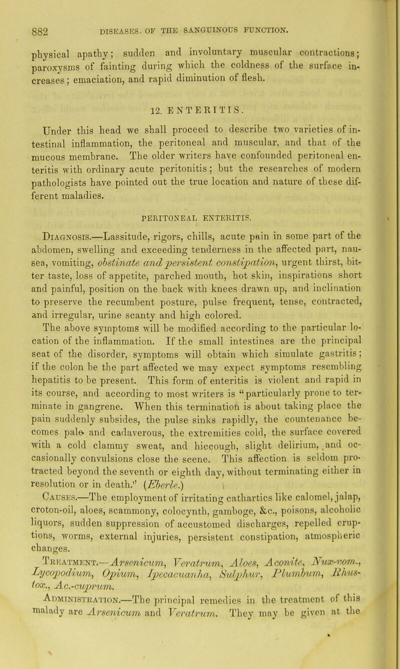 physical apathy; sudden and involuntary muscular contractions; paroxysms of fainting during which the coldness of the surface in- creases ; emaciation, and rapid diminution of flesh. 12. ENTERITIS. Under this head we shall proceed to describe two varieties of in- testinal inflammation, the peritoneal and muscular, and that of the mucous membrane. The older writers have confounded peritoneal en- teritis with ordinary acute peritonitis; but the researches of modern pathologists have pointed out the true location and nature of these dif- ferent maladies. PERITONEAL ENTERITIS. Diagnosis.—Lassitude, rigors, chills, acute pain in some part of the abdomen, swelling and exceeding tenderness in the alFected part, nau- sea, vomiting, obstinate and persistent constipation, urgent thirst, bit- ter taste, loss of appetite, parched mouth, hot skin, inspirations short and painful, position on the back with knees drawn up, and inclination to preserve the recumbent posture, pulse frequent, tense, contracted, and irregular, urine scanty and high colored. The above symptoms will be modified according to the particular lo- cation of the inflammation. If the small intestines are the principal seat of the disorder, symptoms will obtain which simulate gastritis; if the colon be the part affected we may expect symptoms resembling hepatitis to be present. This form of enteritis is violent and rapid in its course, and according to most writers is particularly prone to ter- minate in gangrene. When this termination is about taking place the pain suddenly subsides, the pulse sinks rapidly, the countenance be- comes pale- and cadaverous, the extremities cold, the surface covered with a cold clammy sweat, and hiccough, slight delirium,, and oc- casionally convulsions close the scene. This affection is seldom pi'o- tracted beyond the seventh or eighth day, without terminating either in resolution or in death.'' {Eberle.) , Cat:8p:s.—The employment of irritating cathartics like calomel, jalap, croton-oil, aloes, scammony, colocynth, gamboge, &c., poisons, alcoholic liquors, sudden suppression of accustomed discharges, repelled erup- tions, worms, external injuries, persistent constipation, atmospheric changes. Tekatment.—Arsenicum, Veratrum, Aloes, Aconite, Niix-vom., Lycojjodium, Opium, Ipecacuanha, Sulphur, Plumbum, Jihus- tox., Ac-cuprum. Admtnistkation.—The principal remedies in the treatment of this malady are Arsenicum and Veratrnm. They may be given at the