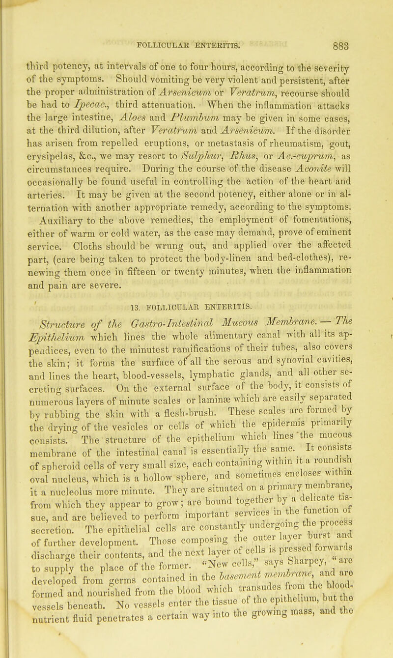 third potency, at intervals of one to four hours, according to the severity of the symptoms. Should vomiting be very violent and persistent, after the proper administration of Arsenicum or Veratrum, recourse should be had to Ipecac, third attenuation. When the inflammation attacks the large intestine. Aloes and Plumbum may be given in some cases, at the third dilution, after Yeratrum and Arsenicum. If the disorder has arisen from repelled eruptions, or metastasis of rheumatism, gout, erysipelas, &c., we may resort to Sitlphu?', Hhus, or Ac-cuprum^ as circumstances require. During the course of the disease Aconite will occasionally be found useful in controlling the action of the heart and arteries. It may be given at the second potency, either alone or in al- ternation with another appropriate remedy, according to the symptoms. Auxiliary to the above remedies, the employment of fomentations, either of warm or cold water, as the case may demand, prove of eminent service. Cloths should be wrung out, and applied over the affected part, (care being taken to protect the body-linen and bed-clothes), re- newing them once in fifteen or twenty minutes, when the inflammation and pain are severe. ' 13. FOLLICULAR ENTERITIS. Structure of the Gastro-Intestinal Mucous Membrane. — The Epitheli'mn which lines the whole alimentary canal with all its ap- pendices, even to the minutest ramifications of their tubes, also covers the skin; it forms the surface o^all the serous and synovial cavities, and lines the heart, blood-vessels, lymphatic glands, and all other se- creting surfaces. On the external surface of the body, it consists of numerous layers of minute scales or laminae which are easily separated by rubbing the skin with a flesh-brush. These scales are formed by the drying of the vesicles or cells of which the epidermis primarily consists. The structure of the epithelium which lines the mucous membrane of the intestinal canal is essentially the same. It consists of spheroid cells of very small size, each containing within it a roundish oval nucleus, which is a hollow sphere, and sometimes encloses withm it a nucleolus more minute. They are situated on a primary membrane, from which they appear to grow; are bound together by a delicate tis- sue, and are believed to perform important services in the function of secretion. The epithelial cells are constantly undergomg the process of further development. Those composing the outer layer burstand discharge their contents, and the next layer of eel s is pressed forwa to supply the place of the former. New colls, says Sharpey ro develop/d from^ germs contained in the basement ^f'^^ ' formed and nourished from the blood which transudes from the blocuU vessels beneath. No vessels enter the tissue of the epithehum, but he nt fluid penetrates a certain way into the growmg mass, and the