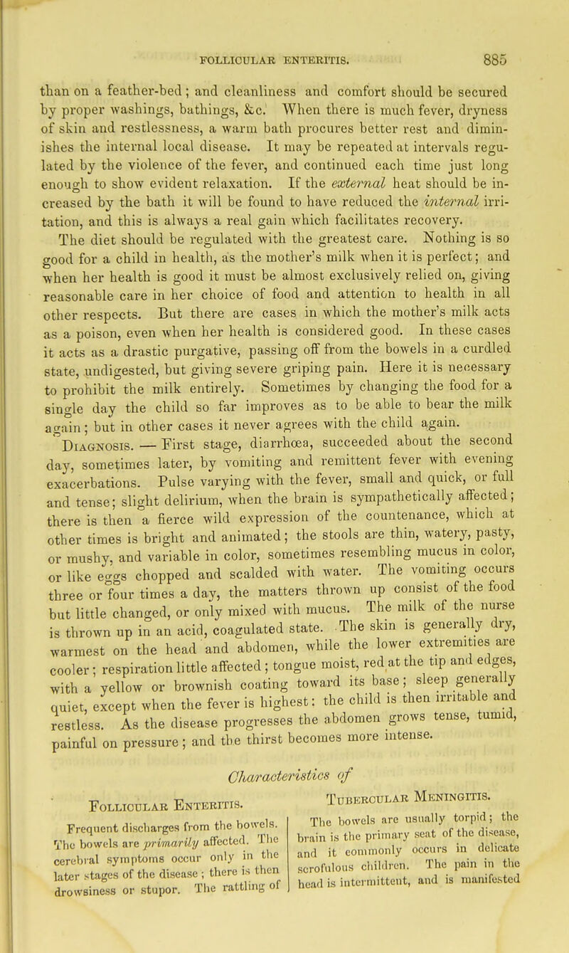 than on a feather-bed; and cleanliness and comfort should be secured by proper washings, bathings, &c. When there is much fever, dryness of skin and restlessness, a warm bath procures better rest and dimin- ishes the internal local disease. It may be repeated at intervals regu- lated by the violence of the fever, and continued each time just long enoush to show evident relaxation. If the external heat should be in- creased by the bath it will be found to have reduced the internal irri- tation, and this is always a real gain which facilitates recovery. The diet should be regulated with the greatest care. Nothing is so good for a child in health, as the mother's milk when it is perfect; and when her health is good it must be almost exclusively relied on, giving reasonable care in her choice of food and attention to health in all other respects. But there are cases in which the mother's milk acts as a poison, even when her health is considered good. In these cases it acts as a drastic purgative, passing off from the bowels in a curdled state, undigested, but giving severe griping pain. Here it is necessary to prohibit the milk entirely. Sometimes by changing the food for a single day the child so far improves as to be able to bear the milk again; but in other cases it never agrees with the child again. diagnosis. — First stage, diarrhoea, succeeded about the second day, sometimes later, by vomiting and remittent fever with evening exacerbations. Pulse varying with the fever, small and quick, or full and tense; slight delirium, when the brain is sympathetically affected; there is then a fierce wild expression of the countenance, which at other times is bright and animated; the stools are thin, watery, pasty, or mushy, and variable in color, sometimes resembling mucus m color, or like e-gs chopped and scalded with water. The vomitmg occurs three or four times a day, the matters thrown up consist of the food but little changed, or only mixed with mucus. The milk of the nurse is thrown up in an acid, coagulated state. The skin is generally dry, warmest on the head and abdomen, while the lower extremities are cooler; respiration little affected ; tongue moist, red at the tip and edges, with a yellow or brownish coating toward its base; sleep generally quiet, except when the fever is highest: the child is then irritable and restless. As the disease progresses the abdomen grows tense, tumid, painful on pressure; and the thirst becomes more mtense. Charaoteristics of Follicular Enteritis. Tubercular Meningitis. The bowels are usually torpid; the brain is the primary seat of the disease, and it commonly occurs in delicate scrofulous children. The pain in the head is intermittent, and is manifested Frequent discharges from the bowels. The bowels are primarily affected. The cerebral .symptoms occur only in the later stages of the disease ; there is then drowsiness or stupor. The rattling of