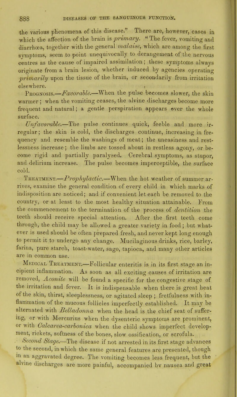 the various phenomena of this disease. There are, however, cases in which the aifection of the brain \?>2:>rimary. « The fever, vomiting and diarrhoea, together with the general malaise^ which are among the first symptoms, seem to point unequivocally to derangement of the nervous centres as the cause of impaired assimilation; these symptoms always originate from a brain lesion, whether induced by agencies operating prim^arily upon the tissue of the brain, or secondarily from irritation elsewhere. Pkognosis.—Favorable.—When the pulse becomes slower, the skin warmer ; when the vomiting ceases, the alvine discharges become more frequent and natural; a gentle perspiration appears ever the whole surface. Unfavornhle.—The pulse continues quick, feeble and more ir- regular ; the skin is cold, the discharges continue, increasing in fre- quency and resemble the washings of meat; the uneasiness and rest- lessness increase; the limbs are tossed about in restless agony, or be- come rigid and partially paralysed. Cerebral symptoms, as stupor, and delirium increase. The pulse becomes imperceptible, the surface cold, Tkeatment.—Prophylactic.—When the hot weather of summer ar- rives, examine the general condition of every child in which marks of indisposition are noticed; and if convenient let each be removed to the country, or at least to the most healthy situation attainable. From the commencement to the termination of the process of dentition the teeth should receive special attention. After the first teeth come through, the child may be allowed a greater variety in food; but Avhat- ever is used should be often prepared fresh, and never kept long enough to permit it to undergo any change. Mucilaginous drinks, rice, barley, farina, pure starch, toast-water, sago, tapioca, and many other articles are in common use. Mkdical Treatment,—Follicular enteritis is in its first stage an in- cipient inflammation. As soon as all exciting causes of irritation are removed, Aconite will be found a specific for the congestive stage of the irritation and fever. It is indispensable when there is great heat of the skin, thirst, sleeplessness, or agitated sleep ; fretfulness with in- flammation of the mucous follicles imperfectly established. It may be alternated with Belladonna when the head is the chief seat of suffer- ing, or with Mercurius when the dysenteric symptoms are prominent, or with Calcarea-carbonica when the child shows imperfect develop- ment, rickets, softness of the bones, slow, ossification, or scrofula. Second Stage.—The disease if not arrested in its fii-st stage advances to the second, in which the same general features are presented, though m an aggravated degree. The vomiting becomes less frequent, but the alvine discharges are more painful, accompanied bv nausea and great