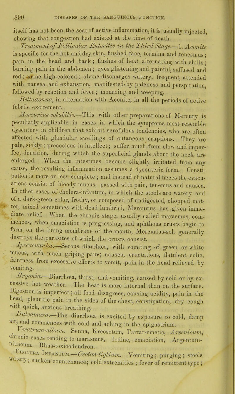 itself has not been the seat of active inflammation, it is usually injected, showing that congestion had existed at the time of death. Treatment of Follicular Enteritis in the Third Stage.—\. Aconite is specific for the hot and dry skin, flushed face, tormina and tenesmus; pain in the head and back ; flushes of heat alternating witli chills; burning pain in the abdomen; eyes glistening and painful, suff'used and red ; -urine high-colored ; alvine-discharges watery, frequent, attended with nausea and exhaustion, manifested«by paleness and perspiration, followed by reaction and fever; mourning and weeping. Belladonna, in alternation with Aconite, in all the periods of active febrile excitement. Mercurius-solubilis.—This with other preparations of Mercury is peculiarly applicable in cases in which the symptoms most resemble dysentery in children that exhibit scrofulous tendencies, who are often afiected with glandular swellings of cutaneous eruptions. They are pale, sickly; precocious in intellect; suffer much from slow and imper- fect dentition, during which the superficial glands about the neck are enlarged. When the intestines become slightly irritated from any cause, the resulting inflammation assumes a dysenteric form. Consti- pation is more or less complete ; and instead of natural faeces the evacu- ations consist of bloody mucus, passed with pain, tenemus and nausea. In other cases of cholera-infantum, in which the stools are watery and of a dark-green color, frothy, or composed of undigested, chopped mat- ter, mixed sometimes Avith dead lumbrici, Mercurius has given imme- diate relief. When the chronic stage, usually called marasmus, com- mences, when emaciation is progressing, and aphthous crusts begin to form on the lining membrane of the mouth, Mercurius-sol. generally destroys the parasites of which the crusts consist. Ipecacuanha.—Serous diarrhoea, with vomiting of green or white mucus, with much griping pain-; nausea, eructations, flatulent coliC; famtness from excessive efiorts to vomit, pain in the head relieved by vomiting -5'ryt;rwa._j)iarrhoea, thirst, and vomiting, caused by cold or by ex- cessive hot weather. The heat is more internal than on the surface. Digestion is imperfect; all food disagrees, causing acidity, pain in the head, pleuritic pain in the sides of the chest, constipation, dry cough svith quick, anxious breathing. _ I>ulcmaara.—T\xQ diarrhoea is excited by exposure to cold, damp air, and commences with cold and aching in the epigastrium. Veratrum-alhum. Senna, Kreosotum, Tartar-emetic, ArseniGum, chronic cases tending to marasmus, Iodine, emaciation, Argentuiii- itncura. Rhus-toxicodendron. ^ CiioLERA Infantum.—Vomiting; purging; stools wa ery; sunken countenance; cold extremities ; fever of remittent type;