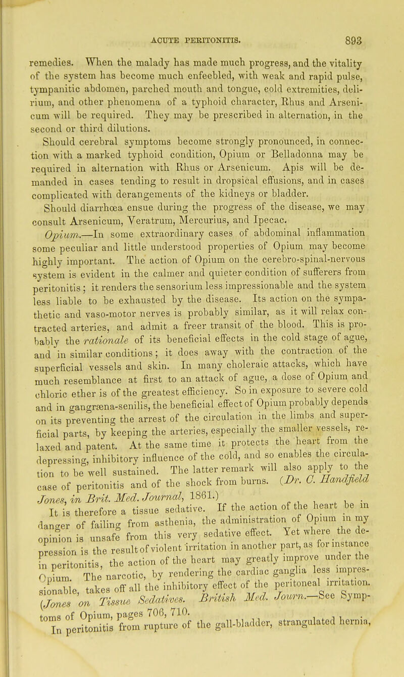 remedies. When the malady has made much progress, and the vitality of the system has become much enfeebled, with weak and rapid pulse, tympanitic abdomen, parched mouth and tongue, cold extremities, deli- rium, and other phenomena of a typhoid character, Rhus and Arseni- cum will be required. They may be prescribed in alternation, in the second or third dilutions. Should cerebral symptoms become strongly pronounced, in connec- tion with a marked typhoid condition. Opium or Belladonna may be required in alternation with Rhus or Arsenicum. Apis will be de- manded in cases tending to result in dropsical effusions, and in cases complicated with derangements of the kidneys or bladder. Should diarrhoea ensue during the progress of the disease, we may consult Arsenicum, Veratrum, Mercurius, and Ipecac. Opium,.—In some extraordinary cases of abdominal inflammation some peculiar and little understood properties of Opium may become hio-hly important. The action of Opium on the cerebro-spiual-nervous system is evident in the calmer and quieter condition of sufferers from peritonitis ; it renders the sensorium less impressionable and the system less liable to be exhausted by the disease. Its action on the sympa- thetic and vaso-motor nerves is probably similar, as it will relax con- tracted arteries, and admit a freer transit of the blood. This is pro- bably the rationale of its beneficial effects in the cold stage of ague, and in similar conditions; it does away with the contraction of the superficial vessels and skin. In many choleraic attacks, which have much resemblance at first to an attack of ague, a dose of Opium and chloric ether is of the greatest efficiency. So in exposure to severe cold and in gangr^na-senilis, the beneficial effect of Opium probably depends on its preventing the arrest of the circulation in the limbs and super- ficial parts, by keeping the arteries, especially the smaller vessels, re- laxed and patent. At the same time it protects the hea,rt from the depressing, inhibitory influence of the cold, and so enables the circula- tion to be well sustained. The latter remark will also apply to the case of peritonitis and of the shock from burns. {Dr. 0. EandfieU Jones, in Brit. Med. Journal, 1861.) It i^s therefore a tissue sedative. If the action of the heart be m danger of failing from asthenia, the administration of Opium in my op nion s unsaf^ from this very sedative effect. Yet where the de- pression is the resultof violent irritation in another part, as for instance in pe tonitis, the action of the heart may greatly improve under the pLm The narcotic, by rendering the cardiac ganglia less impres- sionabie, takes off all the inhibitory effect of the peritoneal irritation. ITmes on Tissue, Sedatives. British Med. Journ.-See Symp- toms of Opium, pages 706, 710. w i i, • In peritonitis from rupture of the gall-bladder, strangulated hernia,