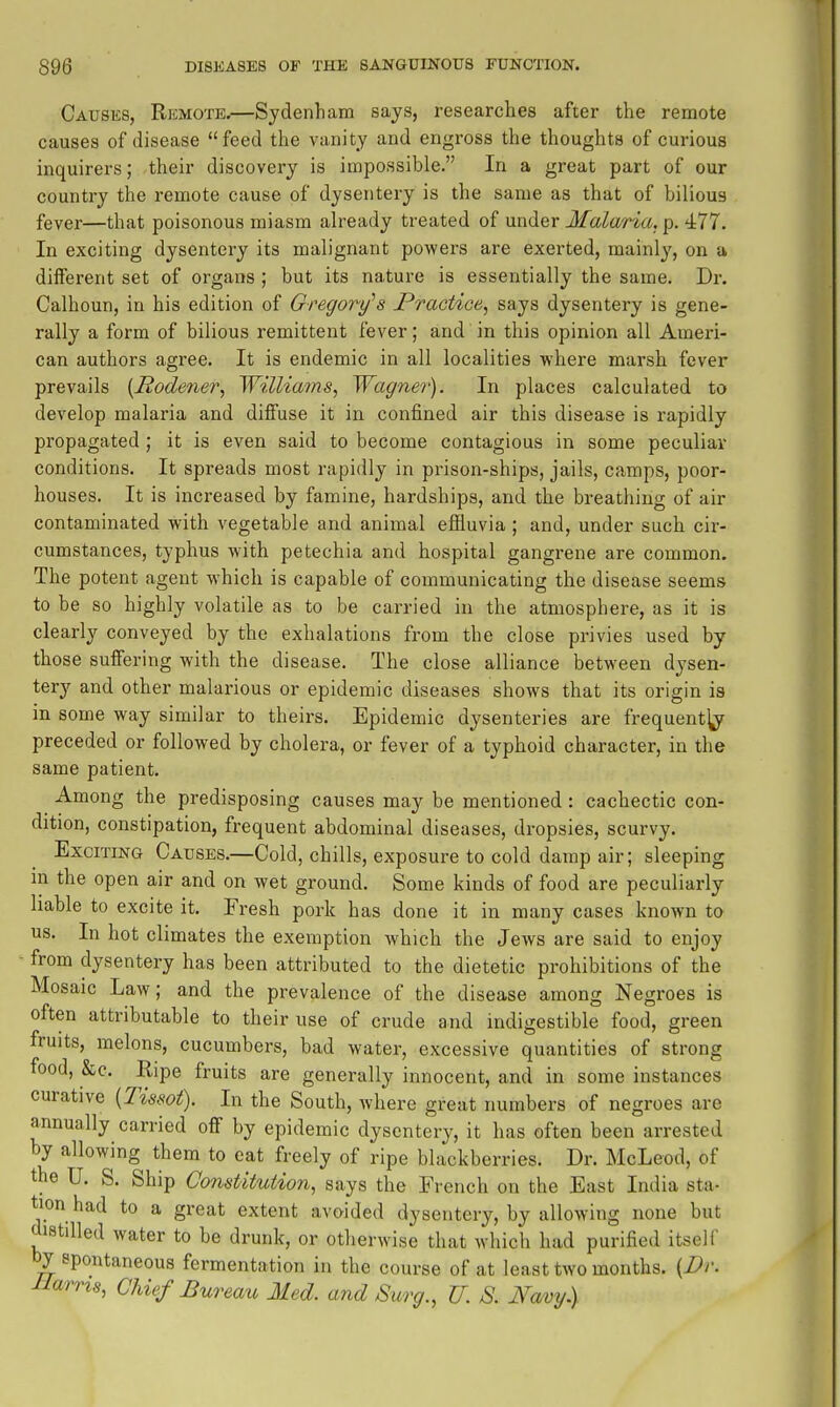 Causes, Rkmote.—Sydenham says, researches after the remote causes of disease feed the vanity and engross the thoughts of curious inquirers; their discovery is impossible. In a great part of our country the remote cause of dysentery is the same as that of bilious fever—that poisonous miasm already treated of under Malaria,^. 477. In exciting dysentery its malignant powers are exerted, mainly, on a different set of organs ; but its nature is essentially the same. Dr. Calhoun, in his edition of Gregory's Practice^ says dysentery is gene- rally a form of bilious remittent fever; and in this opinion all Ameri- can authors agree. It is endemic in all localities where marsh fever prevails [Rodener, Williams, Wagner). In places calculated to develop malaria and diffuse it in confined air this disease is rapidly propagated ; it is even said to become contagious in some peculiar conditions. It spreads most rapidly in prison-ships, jails, camps, poor- houses. It is increased by famine, hardships, and the breathing of air contaminated with vegetable and animal effluvia; and, under such cir- cumstances, typhus with petechia and hospital gangrene are common. The potent agent which is capable of communicating the disease seems to be so highly volatile as to be carried in the atmosphere, as it is clearly conveyed by the exhalations from the close privies used by those suffering with the disease. The close alliance between dysen- tery and other malarious or epidemic diseases shows that its origin is in some way similar to theirs. Epidemic dysenteries are frequent^ preceded or followed by cholera, or fever of a typhoid character, in the same patient. Among the predisposing causes may be mentioned: cachectic con- dition, constipation, frequent abdominal diseases, dropsies, scurvy. Exciting Causes.—Cold, chills, exposure to cold damp air; sleeping in the open air and on wet ground. Some kinds of food are peculiarly liable to excite it. Fresh pork has done it in many cases known to us. In hot climates the exemption which the Jews are said to enjoy from dysentery has been attributed to the dietetic prohibitions of the Mosaic Law; and the prevalence of the disease among Negroes is often attributable to their use of crude and indigestible food, green fruits, melons, cucumbers, bad water, excessive quantities of strong food, &c. Ripe fruits are generally innocent, and in some instances curative {I'issot). In the South, where great numbers of negroes are annually carried off by epidemic dysentery, it has often been arrested by allowing them to eat freely of ripe blackberries. Dr. McLeod, of the U. S. Ship Constitution, says the French on the East India sta- tion had to a great extent avoided dysentery, by allowing none but distilled water to be drunk, or otherwise that which had purified itself by spontaneous fermentation in the course of at least two months. (Dr. Hams, Chief Bureau Med. and Surg., U. S. Navy)