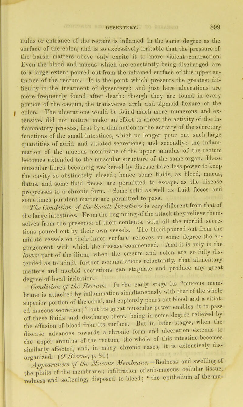nulus or entrance of the rectum is inflamed in the same degree as the surface of the colon, and is so excessively irritable that the pressure of the harsh mattei's above only excite it to more violent contraction. Even the blood a,nd mucus which are constantly being discharged are to a large extent poured out from the inflamed surface of this upper en- trance of the rectum. It is the point which presents the greatest dif- ficult}'-in the treatment of dysentery; and just here ulcerations are more frequently found after death; though they are found in every portion of the caecum, the transverse arch and sigmoid flexure of the colon. The ulcerations would be foiind much more numerous and ex- tensive, did not nature make an eifort to arrest the activity of the in- flammatory process, first by a diminution in the activity of the secretory functions of the small intestines, which no longer pour out such large quantities of acrid and vitiated secretions; and secondly: the inflam- mation of the mucous membrane of the upper annulus of the rectum becomes extended to the muscular structure of the same organ. These muscular fibres becoming weakened by disease have less power to keep the cavity so obstinately closed; hence some fluids, as blood, mucus, flatus, and some fluid faeces are permitted to escape, as the disease progresses to a chronic form. Some solid as well as fluid faeces and sometimes purulent matter are permitted to pass. The Condition of the Small Intestines is very different from that of the large intestines. From the beginning of the attack they relieve them- selves from the presence of their contents, with all the morbid secre- tions poured out by their own vessels. The blood poured out from the minute vessels on their inner surface relieves in some degree the en- gor<^ement with which the disease commenced. And it is only ni the lower part of the ilium, when the cfecum and colon are so fully dis- tended as to admit further a-ccumulations reluctantly, that alimentary matters and morbid secretions can stagnate and produce any great degree of local irritation. Condition of the Rectum. In the early stage its mucous mem- brane is attacked by inflammation simultaneously with that of the whole superior portion of the canal, and copiously pours out blood and a v.t.at- ed mucous secretion; but its great muscular power enables it to pass oft- these fluids and discharge them, being in some degree relieved by the effusion of blood from its surface. But in later stages, when the disease advances towards a chronic form and ulceration extends to the upper annulus of the rectum, the whole of this intestine becomes similarly affected, and, in many chronic cases, it is extensively dis- organized. (O'Bierne, p. 84.) Amjearances of the Mucous J/m5mne.—Redness and swelling of the plaits of the membrane ; infiltration of sub-mucous cellular tissue, redness and softening, disposed to bleed; the epithelium of the mu-