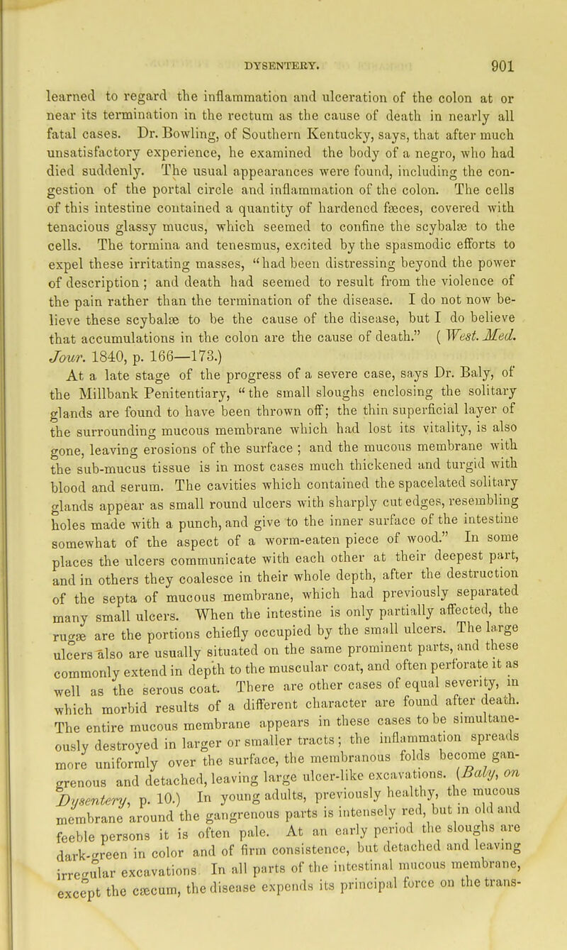 learned to regard the inflammation and ulceration of the colon at or near its termination in the rectum as the cause of death in nearly all fatal cases. Dr. Bowling, of Southern Kentucky, says, that after much unsatisfactory experience, he examined the body of a negro, who had died suddenly. The usual appearances were found, including the con- gestion of the portal circle and inflammation of the colon. The cells of this intestine contained a quantity of hardened faeces, covered with tenacious glassy mucus, which seemed to confine the scybalag to the cells. The tormina and tenesmus, excited by the spasmodic efforts to expel these irritating masses, had been distressing beyond the power of description ; and death had seemed to result from the violeace of the pain rather than the termination of the disease. I do not now be- lieve these scybalse to be the cause of the disease, but I do believe that accumulations in the colon are the cause of death. ( West. Med. Jour. 1840, p. 166—173.) At a late stage of the progress of a severe case, says Dr. Baly, of the Millbank Penitentiary,  the small sloughs enclosing the solitary glands are found to have been thrown off; the thin superficial layer of the surrounding mucous membrane which had lost its vitality, is also gone, leaving erosions of the surface ; and the mucous membrane with the sub-mucus tissue is in most cases much thickened and turgid with blood and serum. The cavities which contained the spacelated solitary glands appear as small round ulcers with sharply cut edges, resembling holes made with a punch, and give to the inner surface of the intestine somewhat of the aspect of a worm-eaten piece of wood. In some places the ulcers communicate with each other at their deepest part, and in others they coalesce in their whole depth, after the destruction of the septa of mucous membrane, which had previously separated many small ulcers. When the intestine is only partially affected, the rua» are the portions chiefly occupied by the small ulcers. The large ulcers also are usually situated on the same promment parts, and these commonly extend in depth to the muscular coat, and often perforate it as well as the serous coat. There are other cases of equal severity, in which morbid results of a different character are found after death. The entire mucous membrane appears in these cases to be simultane- ously destroyed in larger or smaller tracts ; the inflammation spreads more uniformly over the surface, the membranous folds become gan- grenous and detached, leaving large ulcer-like excavations. (Baly, on Dysentery, p. 10.) In young adults, previously healthy, the mucous membrane around the gangrenous parts is i.itensely red, but m o d and feeble persons it is often pale. At an early period the sloughs are dark-c^reen in color and of firm consistence, but detached and leaving irregular excavations. In all parts of the intestinal mucous membrane, except the cjecum, the disease expends its principal force on the trans-