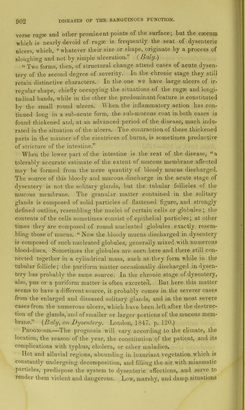 verse rugse and other prominent points of the surface; but the caecum which is nearly devoid of rugae is frequently the seat of dysenteric ulcers, which, whatever their size or shape, originate by a process of sloughing and not by simple ulceration, {Baly.)  Two forms, then, of structural change attend cases of acute dysen- tery of the second degree of severity. In the chronic stage they still retain distinctive characters. In the one we have large ulcers of ir- regular shape, chiefly occupying the situations of the rugae and longi- tudinal bands, while in the other the predominant feature is constituted by the small round ulcers. When the inflammatory action has con- tinued long in a sub-acute form, the sub-mucous coat in both cases is found thickened and, at an advanced period of the disease, much indu- rated in the situation of the ulcers. The contraction of these thickened ■parts in the manner of the cicatrices of burns, is sometimes productive of stricture of the intestine. When the lower part of the intestine is the seat of the disease, a tolerably accurate estimate of the extent of mucous membrane aff'ected may be formed from the mere quantity of bloody mucus discharged. The source of this bloody and mucous discharge in the acute stage of dysentery is not the solitary glands, but the tubular follicles of the mucous membrane. The granular matter contained in the solitary glands is composed of solid particles of flattened figure, and strongly defined outline, resembling the nuclei of certain cells or globules; the contents of the cells sometimes consist of epithelial particles; at other times they are composed of round nucleated globules exactly resem- bling those of mucus. Now the bloody mucus discharged in dysentery is composed of such nucleated globules, generally mixed with numerous blood-discs. Sometimes the globules are seen here and there still con- nected together in a cylindrical mass, such as they form while in the tubular follicle; the puriform matter occasionally discharged in dysen- tery has probably the same source. In the chronic stage of dysentery, also, pus or a puriform matter is often excreted. But here this matter seems to have a different source, it probably comes in the severer cases from the enlarged and diseased solitary glands, and in the most severe cases from the numerous ulcers, which have been left after the destruc- tion of the glands, and of smaller or larger portions of the mucous mem- brane. {Baly, onDymitertj. London, 1847. p. 120.) Prognosis.—The prognosis will vary according to the climate, the location, the season of the year, the constitution of the patient, and its complications with typhus, cholera, or other maladies. Hot and alluvial regions, abounding in luxuriant vegetation which is constantly undergoing decomposition, and filling the air with miasmatic particles, predispose the system to dysenteric afi'cctions, and servo to render them violent and dangerous. Low, marshy, and damp situations