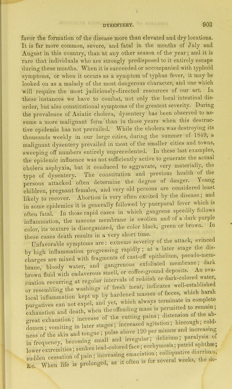 favoi* the formation of the disease more than elevated and dry locations. It is for more common, severe, and fatal in the months of July and August in this country, than !at any other season of the year; and it is rare that individuals who are strongly predisposed to it entirely escape during these months. When it is succeeded or accompanied with typhoid symptoms, or when it occurs as a symptom of typhus fever, it may be looked on as a malady of the most dangerous cliaracter, and one which •will require the most judiciously-directed resources of our art. In these instances we have to combat, not only the local intestinal dis- order, but also constitutional symptoms of the greatest severity. During the prevalence of Asiatic cholera, dysentery has been observed to as- sume a more malignant form than in those years' when this destruc- tive epidemic has not prevailed. While the cholera was destroying its thousands weekly in our large cities, during the summer of 1849, a malignant dysentery prevailed in most of the smaller cities and towns, sweeping off numbers entirely unprecedented. In these last examples, the epidemic influence was not sufficiently active to generate the actual cholera asphyxia, but it conduced to aggravate, very materially, the type of dysentery. The constitution and previous health of the persons attacked often determine the degree of danger. Young children, pregnant females, and very old persons are considered least likely to recover. Abortion is very often excited by the disease; and in some epidemics it is generally followed by puerpural fever which is often fatal In those rapid cases in which gangrene speedily follows inflammation, the mucous membrane is swollen and of a dark purple color, its texture is disorga,nized, the color black, green or brown, in these cases death results in a very short time. , • a Unfavorable symptoms are : extreme severity of the attack, evinced by hi.h inflammation progressing rapidly; at a later stage he dis- charg°es are mixed with fragments of cast-off epithelium, brane bloody water, and gangrenous exfoliated membrane; daik b own flu Twith cadaUrous smell, or coffee-ground deposits. An eva- cuali n r curring at regular intervals of reddish or dark-colored water o^^ mbTng th^e washings of fresh meat, indicates well-estabhshed Lll^amltionke^upl^^^ P-^-d to reinam; ^ustion; in;ease of the cutting pains ; d..ns^^^ 1 -vJ^rr in later staees: mcreascd agitation, niccougn, ooiu W.r:r if p'rTo'nM as if often . for so.e.ai weeKs. t.,e do-