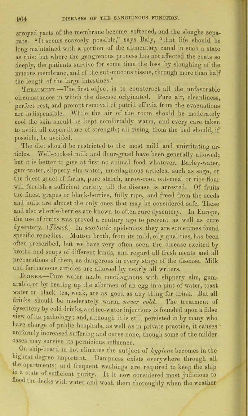 stroyed parts of the membrane become softened, and the sloughs sepa- rate. It seems scarcely possible, says Baly, that life should be long maintained with a portion of the alimentary canal in such a state as this; but where the gangrenous process has not affected the coats so deeply, the patients survive for some time the loss by sloughing of the mucous membrane, and of the sub-mucous tissue, through more than half the leno;th of the large intestines. Tkeatment.—The first object is to counteract all the unfavorable circumstances in which the disease originated. Pure air, cleanliness, perfect rest, and prompt removal of putrid effavia from the evacuations are indispensible. While the air of the room should be moderately cool the skin should be kept comfortably warm, and every care taken to avoid all expenditure of strength; all rising from the bed should, if possible, be avoided. The diet should be restricted to the most mild and unirritating ar- ticles. Well-cooked milk and flour-gruel have been generally allowed; but it is better to give at first no animal food whatever. Barlej'^-water, gum-water, slippery elm-water, mucilaginous articles, such as sago, or the finest gruel of farina, pure starch, arrow-root, oat-meal or rice-flour will furnish a suflScient variety till the disease is arrested. Of fruits the finest grapes or blapk-berries, fully ripe, and freed from the seeds and hulls are almost the only ones that may be considered safe. These and also whortle-berries are known to often cure dysentery. In Europe, the use of fruits was proved a century ago to prevent as well as cure dysentery. (Tissot.) In scorbutic epidemics they are sometimes found specific remedies. Mutton broth, from its mild, oily qualities, has been often prescribed, but we have very often seen the disease excited by broths and soups of different kinds, and regard all fresh meats and all preparations of them, as dangerous in every stage of the disease. Milk and farinaceous articles are allowed by nearly all writers. Drinks.—Pure water made mucilaginous with slippery elm, gum- arabic, or by beating up the albumen of an egg in a pint of water, toast water or black tea, weak, are as good as any thing for drink. But all drinks should be moderately warm, never cold. The treatment of dysentery by cold drinks, and ice-water injections is founded upon a fiilse view of its pathology; and, although it is still persisted in by many who have charge of public hospitals, as well as in private practice, it causes ^ uniformly increased suffering and cures none, though some of the milder cases may survive its pernicious influence. ^ On ship-board in hot climates the subject of hygiene becomes in the highest degree important. Dampness exists everywhere through all the apartments; and frequent washings are required to keep the ship in a state of sufiicient purity. It it now considered most judicious to flood the decks with water and wash them thoroughly when the weather
