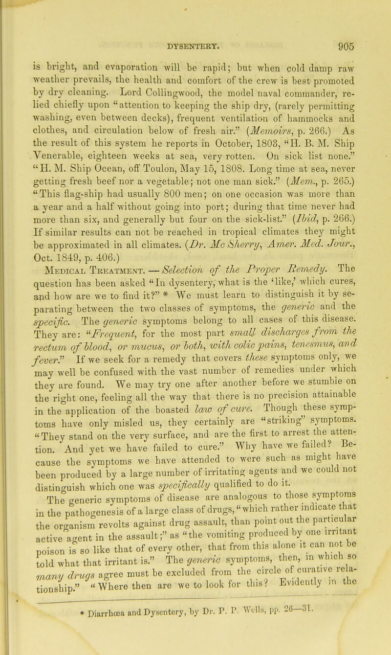 is bright, and evaporation will be rapid; but when cold damp raw weather prevails, the health and comfort of the crew is best promoted by dry cleaning. Lord CoUingwood, the model naval commander, re- lied chiefly upon attention to keeping the ship dry, (rarely permitting washing, even between decks), frequent ventilatio^n of hammocks and clothes, and circulation below of fresh air. [Memoirs, p. 266.) As the result of this system he reports in October, 1803, H. B. M. Ship Venerable, eighteen weeks at sea, very rotten. On sick list none, H. M. Ship Ocean, ofi Toulon, May 15, 1808. Long time at sea, never getting fresh beef nor a vegetable; not one man sick. [Mem., p. 265.) This flag-ship had usually 800 men; on one occasion was more than a year and a half without going, into port; during that time never had more than six, and generally but four on the sick-list. [Ihidi p. 266.) If similar results can not be reached in tropical climates they might be approximated in all climates. {Dr. Mo Cherry, Am.er. Med. Jour., Oct. 1849, p. 406.) Medical Tkeatment. — Selection of the Proper Remedy. The question has been asked In dysentery, what is the 'like,' Avliich cures, and how are we to find it? * We must learn to distinguish it by se- parating between the two classes of symptoms, the generic and the specific. The generic symptoms belong to all cases of this disease. They are: ''Freqioent, for the most part small discharges from the rectum ofhlood, or mucus, or loth, with colic pains, tenesmus, avd feverr If we seek for a remedy that covers these symptoms only, we may well be confused with the vast number of remedies under which they are found. We may try one after another before we stumbie on the right one, feeling all the way that there is no precision attainable in the\pplication of the boasted law of cure. Though these symp- toms have only misled us, they certainly are striking symptoms. They stand on the very surface, and are the first to arrest the atten- tion. And yet we have failed to cure. Why have we failed? Be- cause the symptoms we have attended to were such as might have been produced by a large number of irritating agents and we could not distincruish which one was specifically qualified to do it. The generic symptoms of disease are analogous to those symptoms in the pathogenesis of a large class of drugs, which rather indicate that the or-ranism revolts against drug assault, than point out the particular activea<^ent in the assault; as the vomiting produced by one irritant poison is so like that of every other, that from this alone it can not be told what that irritant is. The generic symptoms, then, in which so many drugs agree must be excluded from the circle of curative rela- tionship. Where then are we to look for this? Evidently m the * Diarrhoea and Dysentery, by Dr. P. V. AYclLs, i-p. 26-31.