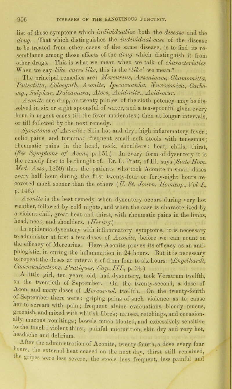 list of those symptoms which indimdualize both the disease and the drug. That which distinguishes the individual case of the disease to be treated from other cases of the same disease, is to find its re- semblance among those effects of the drug which distinguish it from other drugs. This is what we mean when we tallc of characte'ristics. When we say like cures like^ this is the '■like^ we mean. The principal remedies are: Ifercurius, Arsenicum^ Ghamomilla, Pulsatilla., Colocynih, Aconite, Ipecacuanha, Nux-vomica, Carlo- veg., Sulphur, Dulcamara, Aloes, Acid-nitr., Acid-mur. Aconite one drop, or twenty pilules of the sixth potency may be dis- solved in six or eight spoonsful of water, and a tea-spoonful given eveiy hour in urgent cases till the fever moderates; then at longer intervals, or till followed by the next remedy. Symptoms of Aconite: Skin hot and dry; high inflammatory fever; colic pains and tormina; frequent small soft stools with tenesmus; rheumatic pains in the head, neck, shoulders: heat, chills, thirst, {See Symjjtoms of Aeon., p. 651.) In every form of dysentery it is the remedy first to be thought of. Dr. L. Pratt, of 111. says {State Rom. Med. Asso., 1859) that the patients who took Aconite in small doses every half hour during the first twenty-four or forty-eight hours re- covered much sooner than the others [U. St. Journ. Homceop., Vol I., p. 146.) Aconite is the best remedy when dysentery occurs during very hot weather, followed by colfl nights, and when the case is characterized by a violent chill, great heat and thirst, with rheumatic pains in the limbs, head, neck, and shoulders. {Tiering) In epidemic dysentery with inflammatory symptoms, it is necessary to administer at first a few doses of Aconite, before we can count on the eSicacy of Mercurius. Here Aconite proves its efficacy as an anti- phlogistic, in curing the inflammation in 24 hours. But it is necessary to repeat the doses at intervals of from four to six hours. {Engelliardt, Communications. Pratiques, Cap. Ill, p. 34.) •. ■ A little girl, ten years old, had dysentery, took Veratrum twelfth, on the twentieth of September. On the twenty-second, a dose of Aeon, and many doses of Mercur-sol. twelfth. On the twenty-fourth of September there were : griping pains of such violence as to cause her to scream with pain; frequent alvine evacuations, bloody mucus, greenish, and mixed with whitish fibres; nausea, retchings, and occasion- ally mucous vomitings; bowels much bloated, and excessively sensitive to the touch ; violent thirst, painful micturition, skin dry and very hot, headache and delirium. Alter the administration of Aconite, twenty-fourth, a dose every four hours, the external heat ceased on the next day, thirst still remained, the gripes were less severe, the stools less frequent, less painful and I T