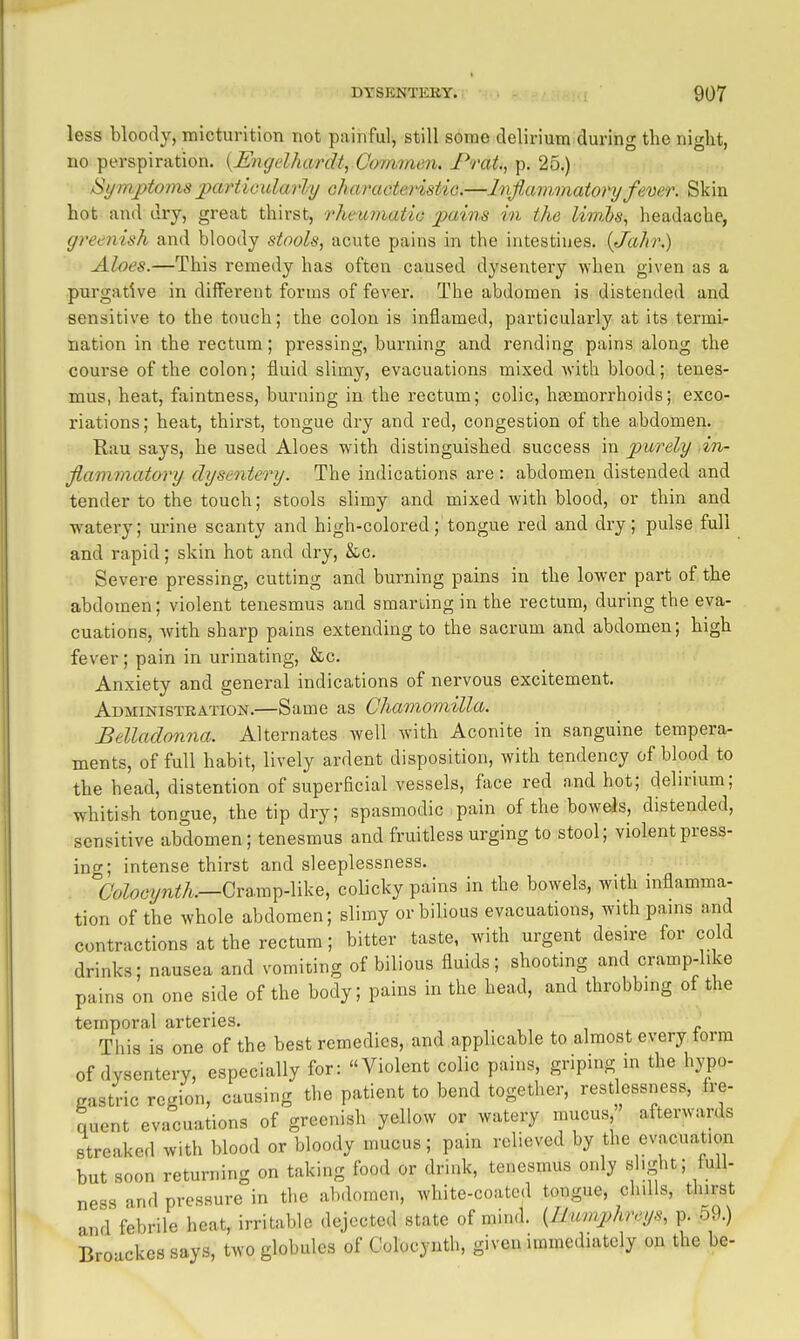 less bloody, micturition not painful, still some delirium during the night, no perspiration. {Migelhardt, Co-mmen. Frat., p. 25.) Symptorns jpm'ticularly oharaoteristiG.—Inflammatory fever. Skin hot and dry, great thirst, o'heurnatic pains in the liwM\ headache, greenish and bloody stools, acute pains in the intestines. (Jahr.) Aloes.—This remedy has often caused dysentery when given as a purgative in different forms of fever. The abdomen is distended and sensitive to the touch; the colon is inflamed, particularly at its termi- nation in the rectum; pressing, burning and rending pains along the course of the colon; fluid slimy, evacuations mixed with blood; tenes- mus, heat, faintness, burning in the rectum; colic, haamorrhoids; exco- riations ; heat, thirst, tongue dry and red, congestion of the abdomen. Rau says, he used Aloes with distinguished success in purely .in- flammatory dysentery. The indications are : abdomen distended and tender to the touch; stools slimy and mixed with blood, or thin and watery; urine scanty and high-colored; tongue red and dry; pulse full and rapid; skin hot and dry, &.c. Severe pressing, cutting and burning pains in the lower part of the abdomen; violent tenesmus and smarting in the rectum, during the eva- cuations, with sharp pains extending to the sacrum and abdomen; high fever; pain in urinating, &c. Anxiety and general indications of nervous excitement. Administkation.—Same as Chamomilla. Belladonna. Alternates well with Aconite in sanguine tempera- ments, of full habit, lively ardent disposition, with tendency of blood to the head, distention of superficial vessels, face red and hot; delirium; whitish tongue, the tip dry; spasmodic pain of the boweis, distended, sensitive abdomen; tenesmus and fruitless urging to stool; violent press- ing; intense thirst and sleeplessness. {7oZo62/n2;A.—Cra.mp-like, colicky pains in the bowels, with inflamma- tion of the whole abdomen; slimy or bilious evacuations, with pams and contractions at the rectum; bitter taste, with urgent desire for cold drinks; nausea and vomiting of bilious fluids; shooting and cramp-like pains on one side of the body; pains in the head, and throbbmg of the temporal arteries. ,, , x> This is one of the best remedies, and applicable to almost every form of dysentery, especially for: Violent colic pains, griping m the hypo- gastric region, causing the patient to bend together, restlessness, fre- quent evacuations of greenish yellow or watery mucus afterwards streaked with blood or bloody mucus; pain relieved by the evacua^t.on but soon returning on taking food or drink, tenesmus only slight; full- ness and pressure in the abdomen, white-coated tongue, chills, thirst and febrile heat, irritable dejected state of mind. {Humphreys, p. o9.) Broackes says, two globules of Colocynth, given immediately on the be-