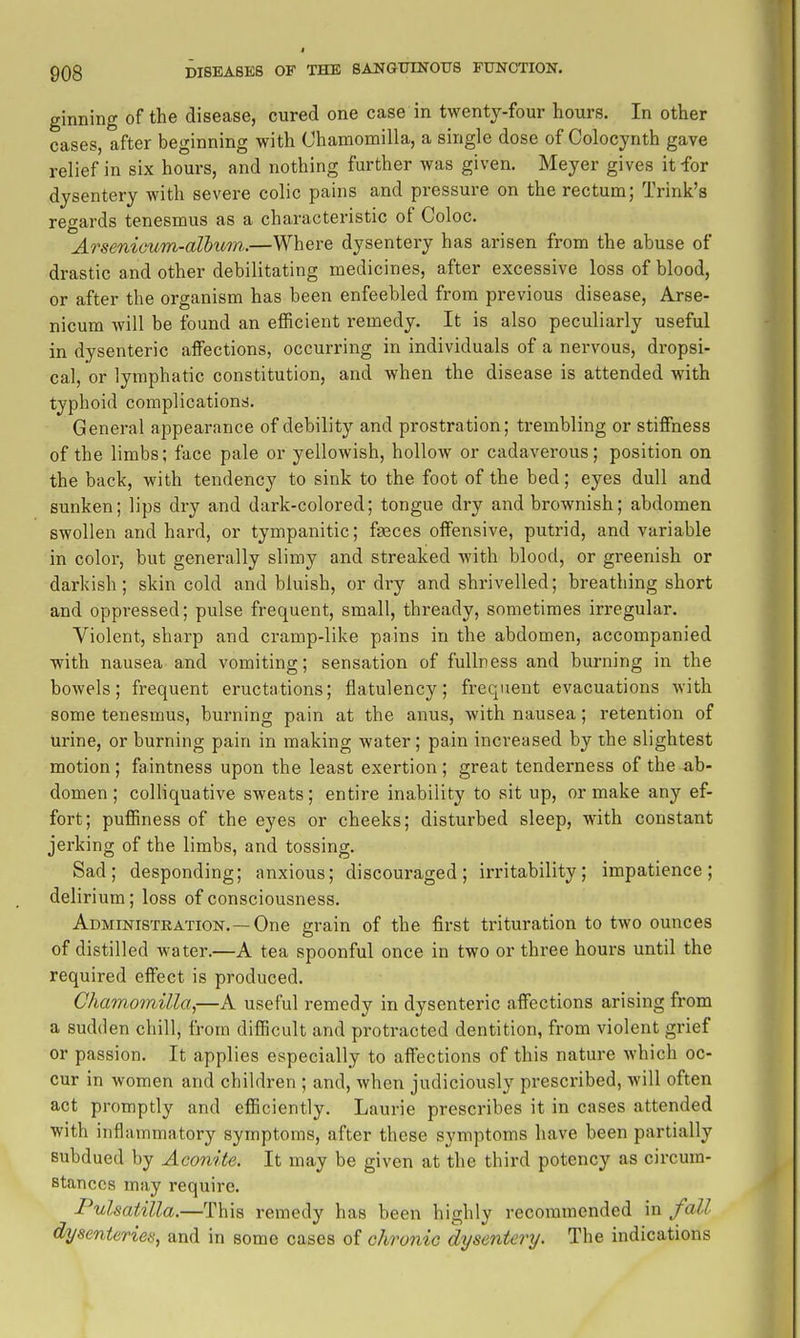 ginning of the disease, cured one case in twenty-four hours. In other cases, after beginning with Ohamomilla, a single dose of Colocynth gave relief in six hours, and nothing further was given. Meyer gives it for dysentery with severe colic pains and pressure on the rectum; Trink's regards tenesmus as a characteristic of Coloc. Arsenicum-alhion.—Where dysentery has arisen from the abuse of drastic and other debilitating medicines, after excessive loss of blood, or after the organism has been enfeebled from previous disease, Arse- nicum will be found an efficient remedy. It is also peculiarly useful in dysenteric affections, occurring in individuals of a nervous, dropsi- cal, or lymphatic constitution, and when the disease is attended with typhoid complications. General appearance of debility and prostration; trembling or stiffness of the limbs; face pale or yellowish, hollow or cadaverous; position on the back, with tendency to sink to the foot of the bed; eyes dull and sunken; lips dry and dark-colored; tongue dry and brownish; abdomen swollen and hard, or tympanitic; faeces offensive, putrid, and variable in color, but generally slimy and streaked with blood, or greenish or darkish; skin cold and bluish, or dry and shrivelled; breathing short and oppressed; pulse frequent, small, thready, sometimes irregular. Violent, sharp and cramp-like pains in the abdomen, accompanied with nausea and vomiting; sensation of fullness and burning in the bowels; frequent eructations; flatulency; frequent evacuations with some tenesmus, burning pain at the anus, with nausea; retention of urine, or burning pain in making water; pain increased by the slightest motion ; faintness upon the least exertion ; great tenderness of the ab- domen ; colliquative sweats; entire inability to sit up, or make any ef- fort; puffiness of the eyes or cheeks; disturbed sleep, with constant jerking of the limbs, and tossing. Sad; desponding; anxious; discouraged; irritability; impatience; delirium; loss of consciousness. Administration.—One grain of the first trituration to tAvo ounces of distilled water.—A tea spoonful once in two or three hours until the required effect is produced. Chamomilla,—A useful remedy in dysenteric affections arising from a sudden chill, from difficult and protracted dentition, from violent grief or passion. It applies especially to affections of this nature which oc- cur in women and children ; and, when judiciously prescribed, will often act promptly and efficiently. Laurie prescribes it in cases attended with inflammatory symptoms, after these symptoms have been partially subdued by Aconite. It may be given at the third potency as circum- stances may require. Pulsatilla.—This remedy has been highly recommended in fall dysenteries, and in some cases of chronic dysentery. The indications