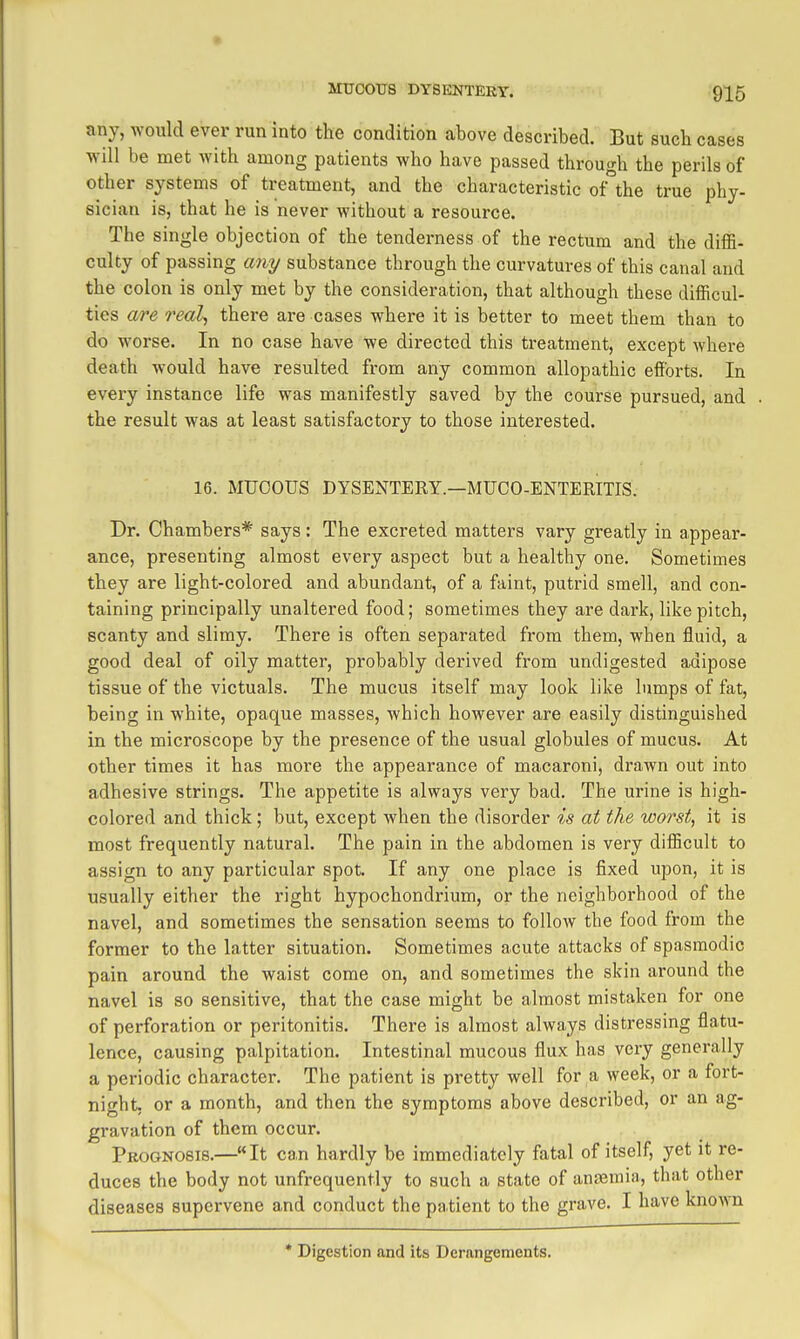 any, would ever run into the condition above described. But such cases will be met with among patients who have passed through the perils of other systems of treatment, and the characteristic of the true phy- sician is, that he is never without a resource. The single objection of the tenderness of the rectum and the diffi- culty of passing any substance through the curvatures of this canal and the colon is only met by the consideration, that although these difficul- ties a/re real, there are cases where it is better to meet them than to do worse. In no case have we directed this treatment, except where death would have resulted from any common allopathic efforts. In every instance life was manifestly saved by the course pursued, and the result was at least satisfactory to those interested. 16. MUCOUS DYSENTERY—MUCO-ENTERITIS. Dr. Chambers* says: The excreted matters vary greatly in appear- ance, presenting almost every aspect but a healthy one. Sometimes they are light-colored and abundant, of a faint, putrid smell, and con- taining principally unaltered food; sometimes they are dark, like pitch, scanty and slimy. There is often separated from them, when fluid, a good deal of oily matter, probably derived from undigested adipose tissue of the victuals. The mucus itself may look like lumps of fat, being in white, opaque masses, which however are easily distinguished in the microscope by the presence of the usual globules of mucus. At other times it has more the appearance of macaroni, drawn out into adhesive strings. The appetite is always very bad. The urine is high- colored and thick; but, except when the disorder is at the worst, it is most frequently natural. The pain in the abdomen is very difficult to assign to any particular spot. If any one place is fixed upon, it is usually either the right hypochondrium, or the neighborhood of the navel, and sometimes the sensation seems to follow the food from the former to the latter situation. Sometimes acute attacks of spasmodic pain around the waist come on, and sometimes the skin around the navel is so sensitive, that the case might be almost mistaken for one of perforation or peritonitis. There is almost always distressing flatu- lence, causing palpitation. Intestinal mucous flux has very generally a periodic character. The patient is pretty well for a week, or a fort- night, or a month, and then the symptoms above described, or an ag- gravation of them occur. Prognosis.—It can hardly be immediately fatal of itself, yet it re- duces the body not unfrequently to such a state of anfemia, that other diseases supervene and conduct the patient to the grave. I have known * Digestion and its Derangements.
