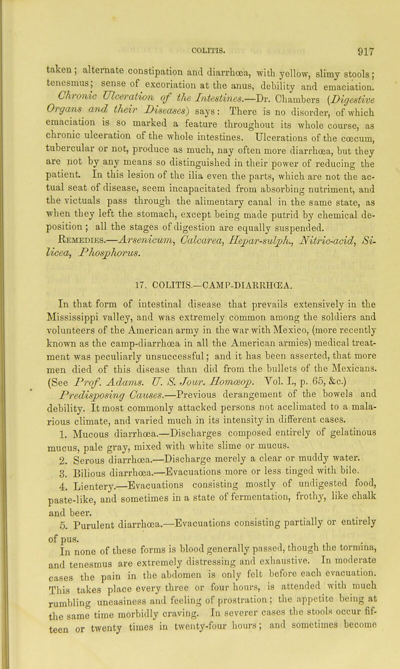 taken; alternate constipation and diarrhoea, with yellow, slimy stools; tenesmus; sense of excoriation at the anus, debility and emaciation. Chronic Ulceration of the Intestines.—T)i: Chambers [Digestive Organs and their Diseases) says: There is no disorder, of which emaciation is so marked a feature throughout its whole course, as chronic ulceration of the whole intestines. Ulcerations of the coecum, tubercular or not, produce as much, nay often more diarrhoea, but they are not by any means so distinguished in their power of reducing the patient In this lesion of the ilia even the parts, which are not the ac- tual seat of disease, seem incapacitated from absorbing nuti'iment, and the victuals pass through the alimentary canal in the same state, as when they left the stomach, except being made putrid by chemical de- position ; all the stages of digestion are equally suspended. Kemedies.—Arsenicum, Calcarea, He^ar-suljph., Nitric-acid, Si- Uoea, Phosjphorus. 17. COLITIS.—CAMP-DIARRHCEA. In that form of intestinal disease that prevails extensively in the Mississippi valley, and was extremely common among the soldiers and volunteers of the American army in the war with Mexico, (more recently known as the camp-diarrhoea in all the American armies) medical treat- ment was peculiarly unsuccessful; and it has been asserted, that more men died of this disease than did from the bullets of the Mexicans. (See Prof. Adams. TJ. 8. Jour. Eomceop. Vol. L, p. 66, &c.) Predisposing Causes.—Previous derangement of the bowels and debility. It most commonly attacked persons not acclimated to a mala- rious climate, and varied much in its intensity in different cases. 1. Mucous diarrhoea.—Discharges composed entirely of gelatinous mucus, pale gray, mixed with white slime or mucus. 2. Serous diarrhoea.—Discharge merely a clear or muddy water. 3. Bilious diarrhoea.—Evacuations more or less tinged with bile. 4. Lientery.—Evacuations consisting mostly of undigested food, paste-like, and sometimes in a state of fermentation, frothy, like chalk and beer. 5. Purulent diarrhoea.—Evacuations consisting partially or entirely of pus. In none of these forms is blood generally passed, though the tormma, and tenesmus are extremely distressing and exhaustive. In moderate cases the pain in the abdomen is only felt before each evacuation. This takes place every three or four hours, is attended with much rumbling uneasiness and feeling of prostration; the appetite being at the same time morbidly craving. In severer cases the stools occur fif- teen or twenty times in twenty-four hours; and sometimes become