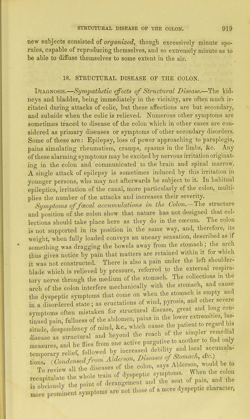 new subjects consisted of organized., though excessively minute spo- rules, capable of reproducing themselves, and so extremely minute as to be able to diflFuse themselves to some extent in the air. 18. STRUCTURAL DISEASE OF THE COLON. Diagnosis.—SympathetiG effects of Structural Disease.—The kid- neys and bladder, being immediately in the vicinity, are often much ii-- ritated during attacks of colic, but these affections are but secondary, and subside when the colic is relieved. Numerous other symptoms are sometimes traced to disease of the colon which in other cases are con- sidered as primary diseases or symptoms of other secondary disorders. Some of these are: Epilepsy, loss of power approaching- to paraplegia, pains simulating rheumatism, cramps, spasms in the limbs, &c. Any of these alarming symptoms may be excited by nervous irritation originat- ing in the colon and communicated to the brain and spinal marrow. A single attack of epilepsy is sometimes induced by this irritation in younger persons, who may not afterwards be subject to it. In habitual epileptics, irritation of the canal, more particularly of the colon, multi- plies the number of the attacks and increases their severity. Sym;ptoms of fmeal accumulations in the Colon.—llYiQ structure and position of the colon show that nature has not designed that col- lections should take place here as they do in the ccecum. The colon is not supported in its position in the same way, and, therefore, its weight, when fully loaded conveys an uneasy sensation, described as if something was dragging the bowels away from the stomach; the arch thus gives notice by pain that matters are retained withm it for which it was not constructed. There is also a pain under the left shoulder- blade which is relieved by pressure, referred to the external respira- tory nerve through the medium of the stomach. The collections in the arch of the colon interfere mechanically with the stomach, and cause the dyspeptic symptoms that come on when the stomach is empty and m a disordered'state ; as eructations of wind, pyrosis, and othe, severe symptoms often mistaken for structural disease great and 1 ng con- tinued pain, fullness of the abdomen, pains in the lower extremities la - Idc'des ondency of mind, &c which cause f^^^^^ disease as structural and beyond the ^ t anoZ to T^^^^^^^^^^ measures, and he flies from one active purgative t^^jf^ /^J;;^;^ . vpllpf followed by increased debility and local accumula- Ire rlent symptoms are not those of a more dyspepUc character,