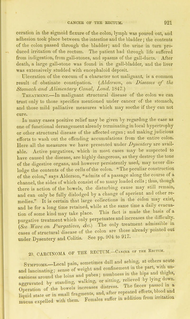 ceration in the sigmoid flexure of the colon, lymph was poured out, and adhesion took place bet^Yeen the intestine and the bladder; the contents of the colon passed through the bladder; and the urine in turn pro- duced irritation of the rectum. The patient had through life suffered from indigestion, from gall-stones, and spasms of the gall-ducts. After death, a large gall-stone was found in the gall-bladder, and the liver was extensively studded with encephaloid deposit. Ulceration of the coecum of a character not malignant, is a common result of obstinate constipation. {Alderson, on Diseases of the Stomach and Alimentary Canal, Zand. 1847.) Treatment.—In malignant structural disease of the colon we can trust only to those specifics mentioned under cancer of the stomach, and those mild palliative measures which may soothe if they can not cure. In many cases positive relief may be given by regardmg the case as one of functional derangement already terminating in local hypertrophy or other structural disease of the affected organ; and making judicious efforts to wash out the offending accumulations from the entire colon. Here all the measures we have presented under Dysentery are avail- able. Active purgatives, which in most cases may be suspected to have caused the disease, are highly dangerous, as they destroy the tone of the digestive organs, and however persistently used, may never dis- lodge the contents of the cells of the colon. The peculiar construction of the colon, says Alderson, admits of a passage along the course of a channel, the sides of which consist of so many loaded cells ; thus, though there is action of the bowels, the disturbing cause may still remain, and can only be fully dislodged by a change of aperient and other re- medies. It is certain that large collections in the colon may exist, and be for a long time retained, while at the same time a daily evacua- tion of some kind may take place. This fact is made the basis of a purgative treatment which only perpetuates and increases the difi^culty. [See Ware on Purgatives, c&c.) The only treatment admissible in cases of structural disease of the colon are those akeady pointed out under Dysentery and Colitis. See pp. 904 to 917. 20. CARCINOMA OF THE RECTUM.-Canceu of the Rectum. STMPTOMS.-Local pain, sometimes dull and aching at others acute and lancinating; sense of weight and confinement m tl- P-^v. h - easiness around the loins and pubes; numbness in the h ps and thighs, aggravated by standing, walking, or sitting, - 7-^^]^/j/ Oneration of the bowels increases distress. The feces pas ed in a iStTte or in small fragments, and, after repeated efforts, blood and mucua expelled with them! Females suffer in addition from irritation