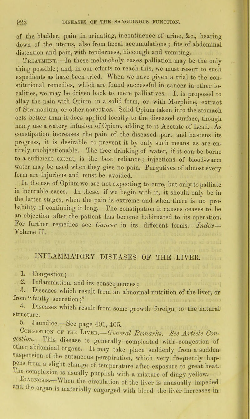 of the bladder, pain in urinating, incontinence of urine, &c., bearing down of the uterus, also from fascal accumulations ; fits of abdominal distention and pain, with tenderness, hiccough and vomiting. Tkkatment.—In these melancholy cases palliation may be the only thing possible; and, in our efforts to reach this, we must resort to sucli expedients as have been tried. When we have given a trial to the con- stitutional remedies, which are found successful in cancer in other lo- calities, we may be driven back to mere palliatives. It is proposed to allay the pain with Opium in a solid form, or with Morphine, extract of Stramonium, or other narcotics. Solid Opium taken into the stomach acts better than it does applied locally to the diseased surface, though many use a watery infusion of Opium, adding to it Acetate of Lead. As constipation increases the pain of the diseased part and hastens its progress, it is desirable to prevent it by only such means as are en- tirely unobjectionable. The free drinking of water, if it can be borne to a sufficient extent, is the best reliance; injections of blood-warm water may be used when they give no pain. Purgatives of almost every form are injm-ious and must be avoided. In the use of Opium we are not expecting to cure, but only to palliate in incurable cases. In these, if we begin with it, it should only be in the latter stages, when the pain is extreme and when -there is no pro- bability of continuing it long. The constipation it causes ceases to be an objection after the patient has become habituated to its operation. For further remedies see Cancer in its different ioxm^.—Index— Volume II. INFLAMMATORY DISEASES OF THE LIVER. 1. Congestion; 2. Inflammation, and its consequences ; 3. Diseases which result from an abnormal nutrition of the liver, or from  faulty secretion; 4. Diseases which result from some growth foreign to the natural structure. 5. Jaundice.—See page 401, 405. Congestion of the Ijivmi.—General Remarks. See Article Con- gestion. This disease is generally compicated with congestion of other abdominal organs. It may take place suddenly from a sudden suspension of the cutaneous perspiration, which very frequently hap- pens from a slight change of temperature after exposure to great heat. J-he complexion is usually purplish with a mixture of dingy yellow. Diagnosis.—When the circulation of the liver is unusually impeded ana the organ is materially engorged with blood the liver increases in