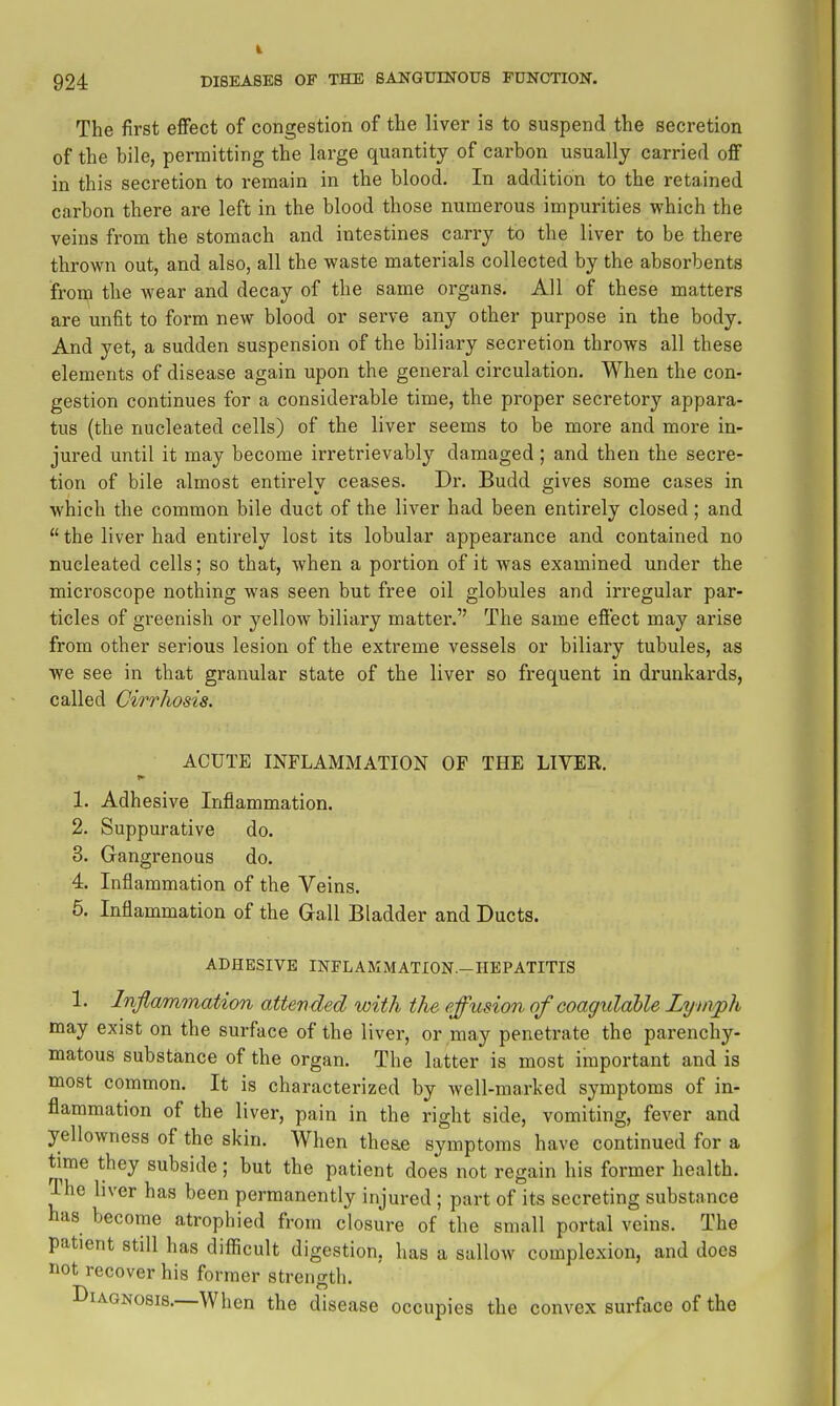 The first effect of congestion of the liver is to suspend the secretion of the bile, permitting the large quantity of carbon usually carried off in this secretion to remain in the blood. In addition to the retained carbon there are left in the blood those numerous impurities which the veins from the stomach and intestines carry to the liver to be there thrown out, and also, all the waste materials collected by the absorbents fronj the wear and decay of the same organs. All of these matters are unfit to form new blood or serve any other purpose in the body. And yet, a sudden suspension of the biliary secretion throws all these elements of disease again upon the general circulation. When the con- gestion continues for a considerable time, the proper secretory appara- tus (the nucleated cells) of the liver seems to be more and more in- jured until it may become irretrievably damaged; and then the secre- tion of bile almost entirely ceases. Dr. Budd gives some cases in which the common bile duct of the liver had been entirely closed ; and the liver had entirely lost its lobular appearance and contained no nucleated cells; so that, when a portion of it was examined under the microscope nothing was seen but free oil globules and irregular par- ticles of greenish or yellow biliary matter. The same effect may arise from other serious lesion of the extreme vessels or biliary tubules, as we see in that granular state of the liver so frequent in drunkards, called Cirrhosis. ACUTE INFLAMMATION OF THE LIVER. 1. Adhesive Inflammation. 2. Suppurative do. 8. Gangrenous do. 4. Inflammation of the Veins. 5. Inflammation of the Gall Bladder and Ducts. ADHESIVE INFLAMMATION.-HBPATITIS 1. Inflammation attended with the effusion of coagulable Lymph may exist on the surface of the liver, or may penetrate the parenchy- matous substance of the organ. The latter is most important and is most common. It is characterized by well-marked symptoms of in- flammation of the liver, pain in the right side, vomiting, fever and yellowness of the skin. When theae symptoms have continued for a time they subside; but the patient does not regain his former health. The hver has been permanently injured ; part of its secreting substance has become atrophied from closure of the small portal veins. The patient still has difficult digestion, has a sallow complexion, and does not recover his former strength. Diagnosis.—When the disease occupies the convex surface of the