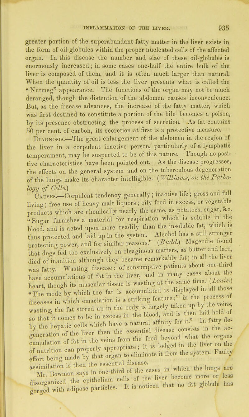 greater portion of the superabundant fatty matter in the liver exists in the form of oil-globules within the proper nucleated cells of the aifected organ. In this disease the number and size of these oil-globules is enormously increased; in some cases one-half the entire bulk of the liver is composed of them, and it is often much larger than natural. When the quantity of oil is less the liver presents what is called the Nutmeg appearance. The functions of the organ may not be much derano-ed, though the distention of the abdomen causes inconvenience. But, as the disease advances, the increase of the fatty matter, which was first destined to constitute a portion of the bile becomes a poison, by its presence obstructing the process of secretion. As fat contains 50 per cent, of carbon, its secretion at first is a protective measure. Diagnosis.—The great enlargement of the abdomen in the region of the liver in a corpulent inactive person, particularly of a lymphatic temperament, may be suspected to be of this nature. Though no posi- tive characteristics have been pointed out. As the disease progresses, the effects on the general system and on the tuberculous degeneration of the lungs make its character intelligible. (Williams, on the Patho- logy of Cells.) Causes.—Corpulent tendency generally ; inactive life ; gross and lull Uving ; free use of heavy malt liquors ; oily food in excess, or vegetable products which are chemically nearly the same, as potatoes, sugar, &c. « Su<^ar furnishes a material for respiration which is soluble m the blood, and is acted upon more readily than the insoluble fat, which is thus protected and laid up in the system. Alcohol has a still stronger protecting power, and for similar reasons. {Budcl.) Magendie found that dogs fed too exclusively on oleaginous matters, as butter and ard, died of inanition although they became remarkably fat; in all the liver was fatty. Wasting disease : of consumptive patients about one-third have accumulations of fat in the liver, and in many cases about he heart thou<^h its muscular tissue is wasting at the same time. {J.oms.} 'The mode°by which the fat is accumulated is displayed in all those di^lrst iich emaciation is a striking feature; . the process o^^ wastincr, the fat stored up in the body is largely aken up by t^e vems Tthatlt comes to be in'excess in the bloody and is then aid^ W o bv the henatic cells which have a natural affinity for it. in ta ty ae by the hepatic ce .^^^ ^^.^^^^^ ^^^^^^^^ .^^^ generation of the ^ver tne ^ ^^^^^^ ^^^^^^^ cumulation of fat in ^^^^ the liver on the :^t- : tt:!S::r::iminate it W the system. Faulty Mr. bowman »aj, ,^ ppiic of the liver become more or less