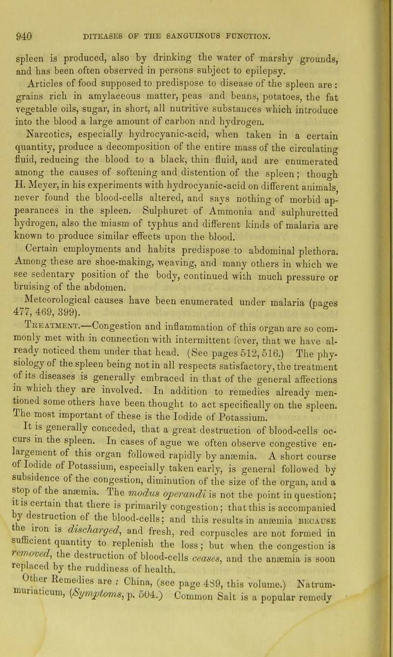 spleen is produced, also by drinking the water of marshy grounds, and has been often observed in persons subject to epilepsy. Articles of food supposed to predispose to disease of the spleen are: grains rich in amylaceous matter, peas and beans, potatoes, the fat vegetable oils, sugar, in short, all nutritive substances which introduce into the blood a large amount of carbon and hydrogen. Narcotics, especially hydrocyanic-acid, when taken in a certain quantity, produce a decomposition of the entire mass of the circulating fluid, reducing the blood to a black, thin fluid, and are enumerated among the causes of softening and distention of the spleen; thouo-h H. Meyer, in his experiments with hydrocyanic-acid on different animals never found the blood-cells altered, and says nothing of morbid ap- pearances in the spleen. Sulphuret of Ammonia and sulphuretted hydrogen, also the miasm of typhus and difiereut kinds of malaria are known to produce similar effects upon the blood. Certain employments and habits predispose to abdominal plethora. Among these are shoe-making, weaving, and many others in which we see sedentary position of the body, continued with much pressure or bruising of the abdomen. Meteorological causes have been enumerated under malaria (pa<7es 477, 469, 399). Treatment,—Congestion and inflammation of this organ are so com- monly met with in connection with intermittent fever, that we have al- ready noticed them under that head. (See pages 512, 516.) The phy- siology of the spleen being not in ail respects satisfactory, the treatment of its diseases is generally embraced in that of the general affections in which they are involved. In addition to remedies already men- tioned some others have been thought to act specifically on the spleen. The most important of these is the Iodide of Potassium. It is generally conceded, that a great destruction of blood-cells oc- curs m the spleen. In cases of ague we often observe congestive en- largement of this organ followed rapidly by anaemia. A short course of Iodide of Potassium, especially taken early, is general followed by subsidence of the congestion, diminution of the size of the organ, and a stop of the anaemia. The viodus oj)erandi is not the point in question; It IS certain that there is primarily congestion; that this is accompanied by destruction of the blood-cells; and this results in anaemia because the iron is discharged, and fresh, red corpuscles are not formed in sufficient quantity to replenish the loss; but when the congestion is removed, the destruction of blood-cells ceases, and the ansemia is soon replaced by the ruddiness of health. Other Remedies are ; China, (see page 4S9, this volume.) Natrura- muriaticum, {Sympiom.s, p. 604.) Common Salt is a popular remedy