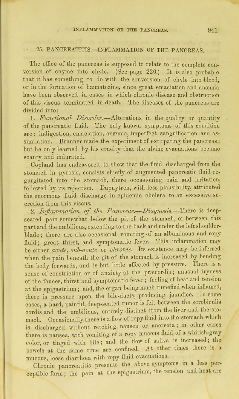 • 25. PANCREATITIS.—INFLAMMATION OP THE PANCREAS. The office of the pancreas is supposed to relate to the complete con- version of chyme into chyle. (See page 220.) It is also probable that it has something to do with the conversion of chyle into blood, or in the formation of hfematczine, since great emaciation and ansemia have been observed in cases in which chronic disease and obstruction of this viscus terminated in death. The diseases of the pancreas are divided into: 1. Functional Disorder.—Alterations in the quality or quantity of the pancreatic fluid. The only known symptoms of this condition are : indigestion, emaciation, anaemia, imperfect sanguification and as- similation. Brunnermade the experiment of extirpating the pancreas; but he only learned by his cruelty that the alvine evacuations became scanty and indurated. Copland has endeavored to show that the fluid discharged from the stomach in pyrosis, consists chiefly of augmented panci'eatic fluid re- gurgitated into the stomach, there occasioning pain and irritation, followed by its rejection. Dupuytren, with less plausibility, attributed the enormous fluid discharge in epidemic cholera to an excessive se- cretion from this viscus. 2. Infiammation of the Pancreas.—Diagnosis.—There is deep- seated pain somewhat below the pit of the stomach, or between this part and the umbilicus, extending to the back and under the left shoulder- blade ; there are also occasional vomiting of an albuminous and ropy fluid; great thirst, and symptomatic fever. This inflammation may be either acute., sub-acute or chronic. Its existence may be inferred when the pain beneath the pit of the stomach is increased by bending the body forwards, and is but little affected by pressure. There is a sense of constriction or of anxiety at the prjscordia; unusual dryness of the fauces, thirst and symptomatic fever; feeling of heat and tension at the epigastrium ; and, the organ being much tumefied when inflamed, there is pressure upon the bile-ducts, producing jaundice. In some cases, a hard, painful, deep-seated tumor is felt between the scrobiculis cordis and the umbilicus, entirely distinct from the liver and the sto- mach. Occasionally there is a flow of ropy fluid into the stomach which is discharged without retching, nausea or anorexia; in other cases there is nausea, with vomiting of a ropy mucous fluid of a whitish-gray color, or tinged with bile; and the flow of saliva is increased; the bowels at the same time are confined. At other times there is a mucous, loose diarrhoea with ropy fluid evacuations. Chronic pancreatitis presents the above symptoms in a less per- ceptible form; the pain at the epigastrium, the tension and heat are