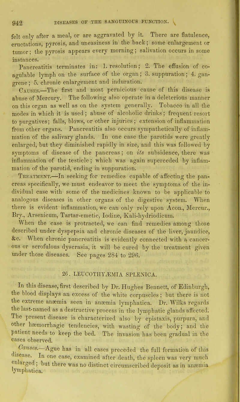 felt only after a meal, or are aggravated by it. There are flatulence, eructations, pyrosis, and uneasiness in the back; some enlargement or tumor; the pyrosis appears every morning; salivation occurs in some instances. Pancreatitis terminates in: 1. resolution; 2. The effusion of co- agulable lymph on the surface of the organ; 3. suppuration; 4. gan- grene ; 5. chronic enlargement and induration. Causes.—The first and most pernicious cause of this disease is abuse of Mercury. The following also operate in a deleterious manner on this organ as well as on the system generally. Tobacco in all the modes in which it is used ; abuse of alcoholic drinks ; frequent resort to purgatives; falls, blows, or other injuries ; extension of inflammation from other organs. Pancreatitis also occurs sympathetically of inflam- mation of the salivary glands. In one case the parotids were greatly enlarged, but they diminished rapidly in size, and this was followed by symptoms of disease of the pancreas; on its subsidence, there was inflammation of the testicle; which was again superceded by inflam- mation of the parotid, ending in suppuration. Treatment.—In seeking for remedies capable of afl'ecting the pan- creas specifically, we must endeavor to meet the symptoms of the in- dividual case with some of the medicines known to be applicable to analogous diseases in other organs of the digestive system. When there is evident inflammation, we can only rely upon Aeon., Mercm-., Bry., Arsenicum, Tartar-emetic, Iodine, Kali-hydriodicum. When the case is protracted, we can find remedies among those described under dyspepsia and chronic diseases of the liver, jaundice, &c. When chronic pancreatitis is evidently connected with a cancer- ous or scrofulous dyscrasia, it will be cured by the treatment given under those diseases. See pages 284 to 296. 26. LEUCOTHYiEMIA SPLENICA. In this disease, first described by Dr. Hughes Bennett, of Edinburgh, the blood displays an excess of the white corpuscles; but there is not the extreme anaemia seen in angemia lymphatica. Dr. Wilks regards the last-named as a destructive process in the lymphatic glands afl'ected. The present disease is characterized also by epistaxis, purpura, and other hgemorrhagic tendencies, with wasting of the body; and the patient needs to keep the bed. The invasion has been gradual in the cases observed. Causes.—AgMQ has in all cases preceded the full formation of this disease. In one case, examined after death, the spleen was very much enlarged; but there was no distinct circumscribed deposit as in aniemia lymphatica.