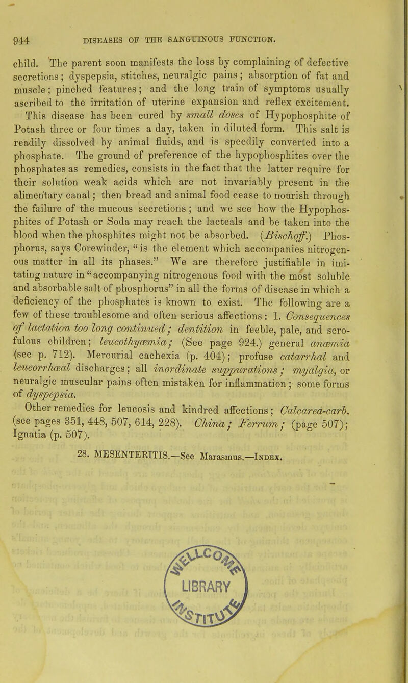 child. The parent soon manifests the loss by complaining of defective secretions ; dyspepsia, stitches, neuralgic pains ; absorption of fat and muscle; pinched features; and the long train of symptoms usually ascribed to the irritation of uterine expansion and reflex excitement. This disease has been cured by small doses of Hypophosphite of Potash three or four times a day, taken in diluted form. This salt is readily dissolved by animal fluids, and is speedily converted into a phosphate. The ground of preference of the hypophosphites over the phosphates as remedies, consists in the fact that the latter require for their solution weak acids which are not invariably present in the alimentary canal; then bread and animal food cease to nourish through the failure of the mucous secretions; and we see how the Hypophos- phites of Potash or Soda may reach the lacteals and be taken into the blood when the phosphites might not be absorbed. {Bischoff.) Phos- phorus, says Corewinder,  is the element which accompanies nitrogen- ous matter in all its phases. We are therefore justifiable in imi- tating nature in accompanying nitrogenous food with the most soluble and absorbable salt of phosphorus in all the forms of disease in which a deficiency of the phosphates is known to exist. The following are a few of these troublesome and often serious affections : 1. Consequences of lactation too long continued; dentition in feeble, pale, and scro- fulous children; leucotJiycemia; (See page 924.) general a/ncmiia (see p. 712). Mercurial cachexia (p. 404); profuse catarrhal and leuGorrhoeal discharges; all inordinate sujp^purations; myalgia, or neuralgic muscular pains often mistaken for inflammation ; some forms of dyspepsia. Other remedies for leucosis and kindred affections; Calcarea-carh. (see pages 351, 448, 507, 614, 228). Chi7ia ; Femcm ; (page 507); Ignatia (p. 507). 28. MESENTERITIS.—See Marasmus.—Index.