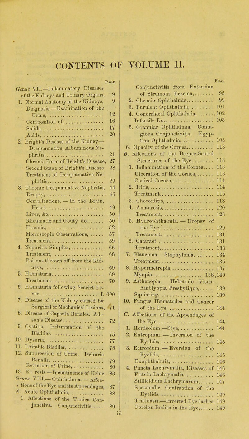 CONTENTS OF VOLUME II. Paqe Genvs YII.—Inflammatory Diseases of the Kidneys and Urinary Organs, 9 1. Normal Anatomy of the Kidneys, 9 ' Diagnosis.—Examination of the Urine, 12 Composition of, 16 Solids, IT ^cids, 20 2. Briglit's Disease of the Kidney— Desquamative, Albximinons Ne- piiritis, 21 Chronic Form of Bright's Disease, 27 • Second Stage of Bi'ight's Disease 28 Treatment of Desquamative Ne- phritis, 29 3. Chronic Desquamative Nephritis, 44 Dropsy 46 Complications.—In the Brain, Heart, 49 Liver, iSic, 50 Rheumatic and Gouty do 50 Urffimia, 52 Microscopic Observations, 57 Ti'eatment, 59 4. Nephritis Simplex, 66 Treatment, 68 Poisons thrown off from the Kid- neys, 69 5. Hsematuria, 69 Treatment, ,., 70 6. Haimaturia following Scarlet Fe- ver, I. 600 7. Disease of the Kidney caused by Surgical or Mechanical Lesions, /I 8. Disease of Capsula Renales. Adi- son's Disease, 72 9. Cystitis, Inflammation of the Bladder, 75 , 10. Dysnria, 77 11. Irritable Bladder 78 12. Suppression of Urine, Ischuria Ronalis, 79 Retention of Urine, 80 13. Kii resis—Incontinence of Urine, 86 Genus VIII.— Ophthalmia. — Affec- • tionsof the Eye and its Appendages, 87 A. Acute Oplithalmia, 88 1. Affections of the Tunica Con- junctiva. Conjunctivitis 89 Peaq Conjunctivitis from Extension of Strumous Eczema, 95 2. Chronic Ophthalmia, 99 3. Purulent Ophthalmia, 101 4. Gonorrhceal Ophthalmia, 102 Infautile Do. 103 5. Granular Ophthalmia. Conta- gious Conjunctivitis. Egyp- tian Ophthalmia, ■ .. .. 103 6. Opacity of the Cornea, 113 B. Affections of the Deeper-Seated Sti-iicturcs of the Eye, 113 1. Inflammation of the Cornea,... 113 Ulceration of the Cornea, 113 Conical Cornea, 114 . 2. Iritis, 11-4 Treatment, 115 3. Choroiditis, 118 4. Amaurosis, 120 Treatment, 126 5. Hydrophthalmia. — Dropsy of the Eye,' 129 Treatment, 131 6. Cataract 131 Treatment, 133 7. Glancoma. Staphyloma, 134 Treatment, 135 8. Hypermetropia, 137 Myopia, 138 ,140 9. Asthenopia. Hebetudo Visua. Amblyopia Presbytique, 139 Squinting, .• 139 10. Fungus Hcematodes and Cancer of the Eye, 144 C. Affections of the Appendages of the Eye, 144 1. Hordeolum.—Stye, 144 2. Entropium. — Inversion of the Eyelids, 146 3. Ectropium. — Eversion of the Eyelids 145 Exophthalmia, 146 4. Puncta Lachrymalia, Diseases of, 146 Fistula Lachrymalis, 146 Stillicidium Lachrymarum 147 Spasmodic Contraction of the Eyelids, 149 Tricliiasis.—Inverted Eye-lashes, 149 Foreign Bodies in the Eye, 149