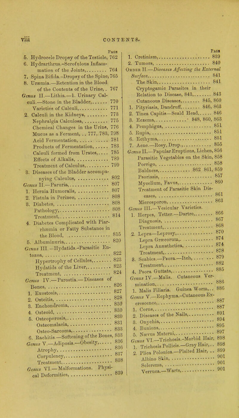 Page 5. Hydrocele Dropsy of the Testicle, 762 6. Hydrartlums.-Scrofulous Inflam- mation of the Joints, 764 7. Spina Bifida.-Dropsy of the Spine, 765 8. Ursjmia.—Retention in the Blood of the Contents of the Urine,. 767 Genus II.—Lithia.—1. Urinary Cal- culi.—Stone in the Bladder, 770 Varieties of Calculi, 771 2. Calculi in the Kidneys, 773 Nephralgia Calculosa, 775 Chemical Changes in the Urine, 776 Mucus as a Ferment, .. 777, 783, 798 Acid Fermentation, 781 Products of Fermentation, 783 Calculi formed from Urates, 785 Effects of Alkalis, 789 Treatment of Calculus, 799 8. Diseases of the Bladder accompa- nying Calculus, 802 GcwMs II.—Paruri-a, 807 1. Hernia Humoralis, 807 2. Fistula in Perineo, 808 8. Diabetes, 808 Pathology, 808 Treatment, 814 4. Diabetes Complicated with Piar- rhremia or Fatty Substance in the Blood, 815 5. Albuminuria, 820 Genus III. —Hydatids.-Parasitic En- tozoft, Hypertrophy of Cellules, 823 Hydatids of the Liver, 823 Treatment, 824 Genus IV.— Parostia.— Diseases of Bones, ^^6 1. Exostosis, 827 2. Osteitis, 828 3. Enchondroma, 830 4. Osteoid, 830 5. Osteoporosis, 830 Osteomalacia 831 Osteo-Sarcoma, 833 6. Rachitis —Softening of the Bones, 833 Gcnws v.—Adiposis.—Obesity, 836 Atrophy, 836 Corpulency, Treatment ; ^'^^ Genus VI.—Malformations. Physi- cal Deformities, Faoi 1. Cretinism, 839 2. Tumors, 840 Order II.—Diseases Affecting the External Surface, 841 The Skin 841 Ci-yptogamio Parasites in their Relation to Disease, 843, 843 Cutaneous Diseases 845, 860 1. Pityriasis, Dandruff, 846, 863 2. Tinea Capitis—Scald Head 846 3. Eczema,  848, 800, 863 4. Pemphigus 851 5. Rupia, 851 6. Ecthyma, 851 7. Acne.—Rosy, Drop., 856 Genus IL—Papular Eruptions, Lichen, 856 Parasitic Vegetables on the Skin, 858 Porrigo, 858 Baldness, 862 861, 859 Psoriasis, 857 Mycelium, Favus, 860 Treatment of Parasitic Skin Dis- eases 861 Microsporon, 863 Genus III.—Vesicular Varieties. 1 Herpes, Tetter.—Dartre 866 • RR7 Diagnosis, Treatment, 868 2. Lepra—Leprosy, 870 Lepra Grajcorum, 874 Lepra Ansesthetica, 874 Treatment, 878 8. Scabies.-Psora.—Itch, 879 882 885 Cutaneous Ver- 886 839 Treatment.... 4. Psora Guttata, Genus IV.—Malis. mination, 1. Malis Filiaria. Guinea Worm,.. 886 Genus V.—Ecphyraa.-Cutaneous Ex crescence, 1. Corns, 2. Diseases of the Nails, 3. Onychia, 4. Bunions, 5. Nocvus Materni, Gcmis VI.—Trichosis.-Morhid Hair, 898 1 TrichosisPolliois.—Gray Hair,.. 898 2. Plica Polonica.—Plaited Hair, .. 899 Albino Skin, Sclerema, Verruca.—Warts, 887 887 891 894 895 897 901 901 901