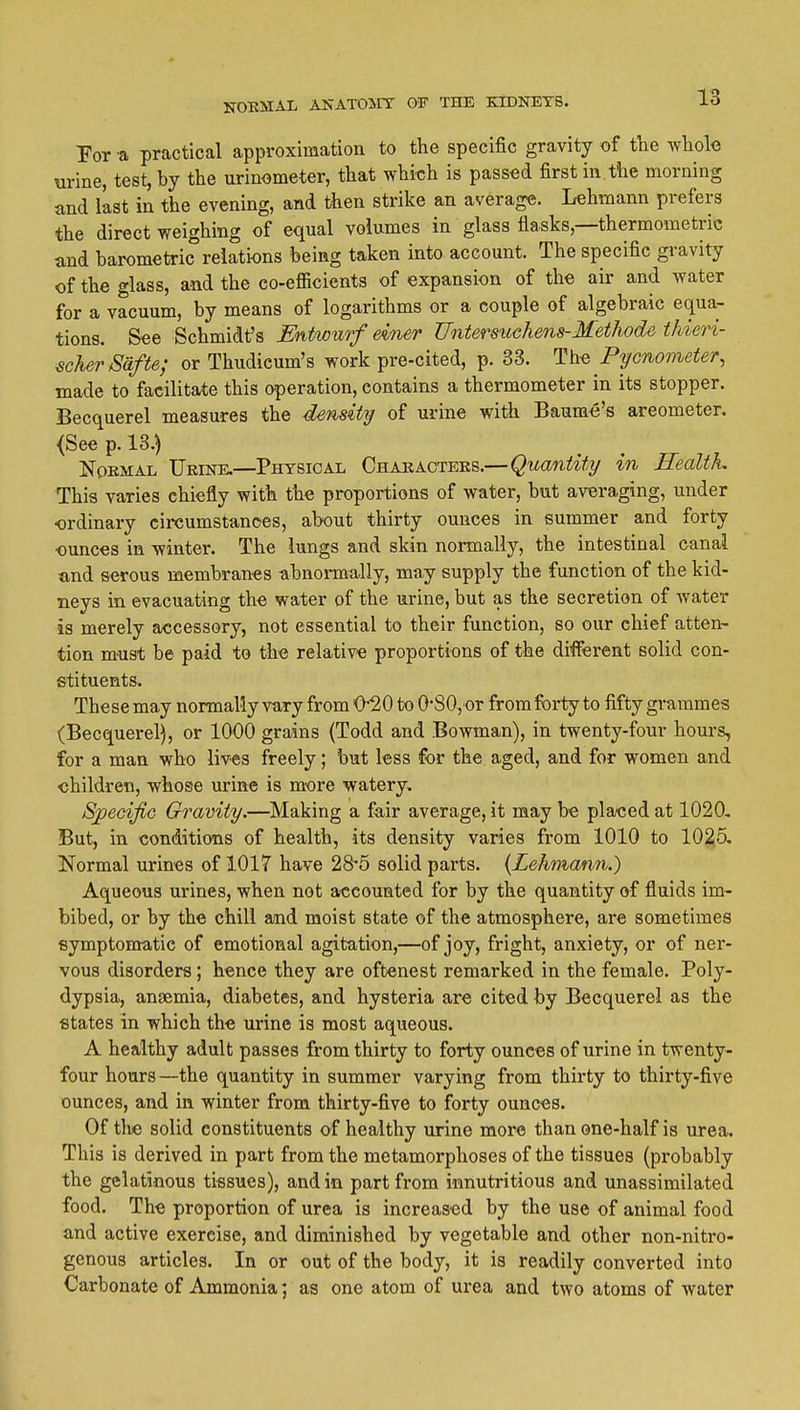 Por a practical approximation to the specific gravity of the ^vliol-e urine, test, by the urinometer, that which is passed first in, the morning and last in the evening, and then strike an average. Lehmann prefers the direct weighing of equal volumes in glass flasks,—thermometric and barometric relations being taken into account. The specific gravity of the glass, and the co-efficients of expansion of the air and water for a vacuum, by means of logarithms or a couple of algebraic equa- tions. See Schmidt's Entwurf dner Untersuchens-MetJiode thieri- €cherSafte; or Thudicum's work pre-cited, p. 33. Ih-Q Pycnometer, made to facilitate this operation, contains a thermometer in its stopper. Becquerel measures the density of urine with Baume's areometer. <See p. 13.) Normal Urine.—Physical Characters.—Quantity in Health This varies chiefly with the proportions of water, but avera,ging, under •ordinary circumstances, about thirty ounces in summer and forty ounces in winter. The lungs and skin normally, the intestinal canal and serous membranes abnormally, may supply the function of the kid- neys in evacuating the water of the urine, but as the secretion of water is merely accessory, not essential to their function, so our chief atten- tion must be paid to the relative proportions of the different solid con- stituents. These may normally vary from O-20 to 0-80, or from forty to fifty grammes (Becquerel), or 1000 grains (Todd and Bowman), in twenty-four hours, for a man who lives freely; but less for the aged, and for women and children, whose urine is more watery, S^eoifio Gravity.—Making a fair average, it may be plaeed at 1020, But, in conditions of health, its density varies from 1010 to 1025, Normal urines of 1017 have 28-5 solid parts. {Lehmann.) Aqueous urines, when not accounted for by the quantity of fluids im- bibed, or by the chill aind moist state of the atmosphere, are sometimes symptomatic of emotional agitation,—of joy, fright, anxiety, or of ner- vous disorders; hence they are oftenest remarked in the female. Poly- dypsia, ansemia, diabetes, and hysteria are cited by Becquerel as the states in which the urine is most aqueous. A healthy adult passes from thirty to forty ounces of urine in twenty- four hours —the quantity in summer varying from thirty to thirty-five ounces, and in winter from thirty-five to forty ounces. Of the solid constituents of healthy urine more than one-half is urea. This is derived in part from the metamorphoses of the tissues (probably the gelatinous tissues), and in part from innutritions and unassimilated food. The proportion of urea is increased by the use of animal food and active exercise, and diminished by vegetable and other non-nitro- genous articles. In or out of the body, it is readily converted into Carbonate of Ammonia; as one atom of urea and two atoms of water