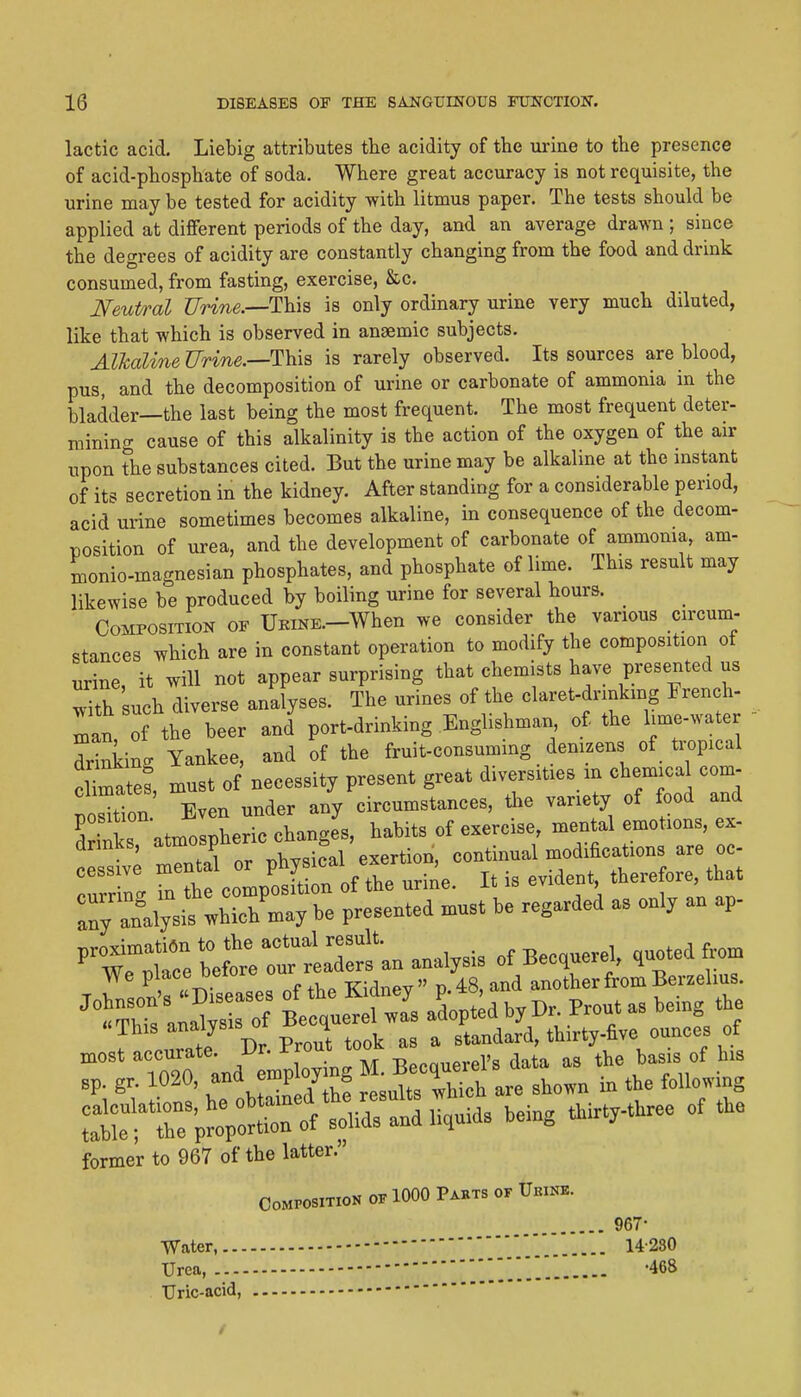 lactic acid. Liebig attributes the acidity of the urine to the presence of acid-phosphate of soda. Where great accuracy is not requisite, the urine may be tested for acidity with litmus paper. The tests should be applied at different periods of the day, and an average drawn ; since the degrees of acidity are constantly changing from the food and drink consumed, from fasting, exercise, &c. Neutral ?7W?ie.—This is only ordinary urine very much diluted, like that which is observed in anaemic subjects. Alkalme'UTine.—'l\^\^ is rarely observed. Its sources are blood, pus, and the decomposition of urine or carbonate of ammonia in the bladder—the last being the most frequent. The most frequent deter- mining cause of this alkalinity is the action of the oxygen of the air upon the substances cited. But the urine may be alkaline at the mstant of its secretion in the kidney. After standing for a considerable period, acid urine sometimes becomes alkaline, in consequence of the decom- position of urea, and the development of carbonate of ammoma, am- monio-magnesian phosphates, and phosphate of lime. This result may likewise be produced by boiling urine for several hours. Composition of UBiNK-When we consider the various circum- stances which are in constant operation to modify the composition ot urine, it will not appear surprising that chemists have presented us ^th such diverse analyses. The urines of the claret-drinking French- Tan of the beer and port-drinking Englishman of the lime-wate drinking Yankee, and of the fruit-consuming denizens of tropical cUmate? must of necessity present great diversities m chemical com- Wtion Even under any circumstances, the variety of food and drinks atmospheric changes, habits of exercise, mental emotions, ex- drmks, atmosp 6 ^ continual modifications are oc- fnt compSof the uriile. it is evident therefore that ay analysis which may be presented must be regarded as only an ap- former to 967 of the latter. Composition of 1000 Pahts of Urikb. 967- ■Water, Urea, ] 468 Uric-acid,