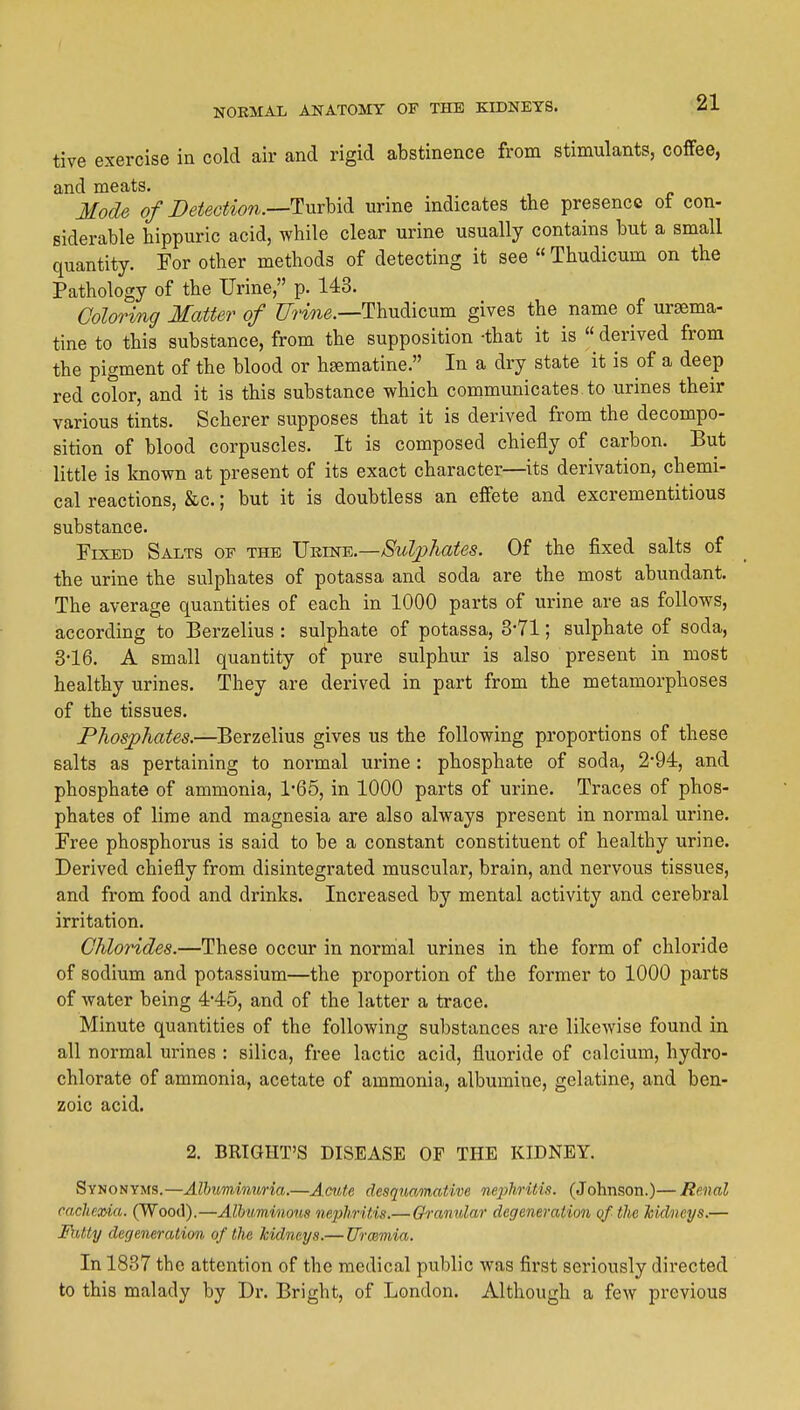tive exercise in cold air and rigid abstinence from stimulants, coffee, and meats. Mode of DeieGtion.—Tnrhidi urine indicates the presence ot con- siderable hippuric acid, while clear urine usually contains but a small quantity. For other methods of detecting it see  Thudicum on the Pathology of the Urine, p. 143. Coloring Matter of Urine.—Thudicum gives the name of ursema- tine to this substance, from the supposition -that it is « derived from the pigment of the blood or hsematine. In a dry state it is of a deep red color, and it is this substance which communicates to urines their various tints. Scherer supposes that it is derived from the decompo- sition of blood corpuscles. It is composed chiefly of carbon. But little is known at present of its exact character—its derivation, chemi- cal reactions, &c.; but it is doubtless an effete and excrementitious substance. Fixed Salts of the Vrine.—Sulphates. Of the fixed salts of the urine the sulphates of potassa and soda are the most abundant. The average quantities of each in 1000 parts of urine are as follows, according to Berzelius : sulphate of potassa, 3-71; sulphate of soda, 3-16. A small quantity of pure sulphur is also present in most healthy urines. They are derived in part from the metamorphoses of the tissues. Phosphates.—Berzelius gives us the following proportions of these salts as pertaining to normal urine : phosphate of soda, 2*94, and phosphate of ammonia, 1'65, in 1000 parts of urine. Traces of phos- phates of lime and magnesia are also always present in normal urine. Free phosphorus is said to be a constant constituent of healthy urine. Derived chiefly from disintegrated muscular, brain, and nervous tissues, and from food and drinks. Increased by mental activity and cerebral irritation. Chlorides.—These occur in normal urines in the form of chloride of sodium and potassium—the proportion of the former to 1000 parts of water being 445, and of the latter a trace. Minute quantities of the following substances are likewise found in all normal urines : silica, free lactic acid, fluoride of calcium, hydro- chlorate of ammonia, acetate of ammonia, albumine, gelatine, and ben- zoic acid. 2. BRIGHT'S DISEASE OF THE KIDNEY. Synonyms.—Albuminuria.—Acute desquamative nephritis. (Johnson.)—Renal cacJiexria. (Wood).—Albuminous nephritis.— Granular degeneration qf the Mdncys.— Fatty degeneration of the kidneys.— Urmmia. In 1837 the attention of the medical public was first seriously directed to this malady by Dr. Bright, of London. Although a few previous