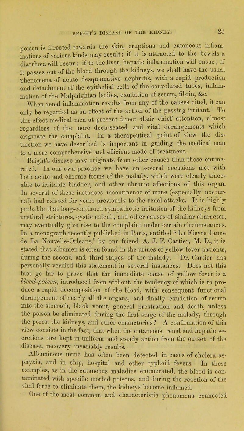 poison is directed towards the skin, eruptions and cutaneous inflam- mations of various kinds may result; if it is attracted to the bowels a diarrhoea will occur; if tD the liver, hepatic inflammation will ensue ; if it passes out of the blood through the kidneys, we shall have the usual phenomena of acute desquamative nephritis, with a rapid production and detachment of the epithelial cells of the convolu,ted tubes, inflam- mation of the Malphighian bodies, exudation of serum, fibrin, &c. When renal inflammation results from any of the causes cited, it can only be regarded as an effect of the action of the passing irritant. To this effect medical men at present direct their chief attention, almost regardless of the more deep-seated and vital derangements which originate the complaint. In a therapeutical point of view the dis- tinction we have described is important in guiding the medical man to a more comprehensive and efficient mode of treatment. Bright's disease may originate from other causes than those enume- rated. In our own practice we have on several occasions met with both acute and chronic forms of the malady, which were clearly trace- able to irritable bladder, and other chronic affections of this organ. In several of these instances incontinence of urine (especially noctur- nal) had existed for years previously to the renal attacks. It is highly probable that long-continued sympathetic irritation of the kidneys from urethral strictures, cystic calculi, and other causes of similar character, may eventually give rise to the complaint under certain circumstances. In a monograph recently published in Paris, entitled  La Fievre Jaune de La Nouvelle-Orleans, by our friend A. J. F. Cartier, M. D., it is stated that albumen is often found in the urines of yellow-fever patients, during the second and third stages of the malady. Dr. Cartier has personally verified this statement in several instances. Does not this fact go far to prove that the immediate cause of yellow fever is a Mood-poison, introduced from without, the tendency of which is to pro- duce a rapid decomposition of the blood, with consequent functional derangement of nearly all the organs, and finally exudation of serum into the stomach, black vomit, general prostration and death, unless the poison be eliminated during the first stage of the malady, through the pores, the kidneys, and other emunctories? A confirmation of thia view consists in the fact, that when the cutaneous, renal and hepatic se- cretions are kept in uniform and steady action from the outset of the disease, recovery invariably results. Albuminous urine has often been detected in cases of cholera as- phyxia, and in ship, hospital and other typhoid fevers. In these examples, as in the cutaneous maladies enumerated, the blood is con- taminated with specific morbid poisons, and during the reaction of the vital force to eliminate them, the kidneys become inflamed. One of the most common and characteristic phenomena connected