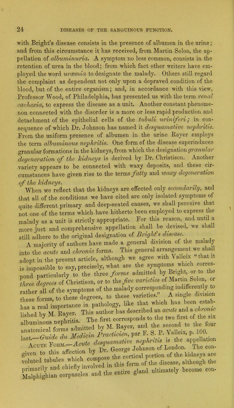 with Bright's disease consists in the presence of albumen in the urine; and from this circumstance it has received, from Martin Solon, the ap- pellation of albuminuria. A symptom no less common, consists in the retention of urea in the blood; from which fact other writers have em- ployed the word urc&mia to designate the malady. Others still regard the complaint as dependent not only upon a depraved condition of the blood, but of the entire organism; and, in accordance with this view, Professor Wood, of Philadelphia, has presented us with the term renal cachexia, to express the disease as a unit. Another constant phenome- non connected with the disorder is a more or less rapid production and detachment of the epithelial cells of the tubuli uriniferi; in con- sequence of which Dr. Johnson has named it desquamative nephritis. From the uniform presence of albumen in the urine Rayer employs the term albuminous nephritis. One form of the disease superinduces granular formations in the kidneys, from which the designation granular degeneration of the kidneys is derived by Dr. Christison. Another variety appears to be connected with waxy deposits, and these cir- cumstances have given rise to the terms fatty and waxy degeneration of the Jcidneys. When we reflect that the kidneys are effected only secondarily, and that all of the conditions we have cited are only isolated symptoms of quite different primary and deep-seated causes, we shall perceive that not one of the terms which have hitherto been employed to express the malady as a unit is strictly appropriate. For this reason, and until a more just and comprehensive appellation shall be devised, we shall still adhere to the original designation of Bright's d%s€a8e. A maiority of authors have made a general division of the malady into the acute and chronic forms. This general arrangement we shal adopt in the present article, although we agree with Valleix «that it is impossible to say, precisely, what are the symptoms which corres- pond particularly to the three admitted by Bright, or to the three degrees of Christison, or to the/., var^et^es of Martin Solon, or rlher all of the symptoms of the malady corresponding indifferently to Ihes forms, to these degrees, to these varieties/' A smgle division has a reaT importance in pathology, like that which has been estab- r ^ \ W M Baver This author has described an amte and a chro^ixc hshed by M^Ray r ^.^responds to the two first of the six Acute ^o^^'^f-'f l^Dr George Johnson of London. The con- given to this -^'^'}'^]l2l^Xe cortical portion of the kidneys are voluted tubules which ^^JP^^ ^^^^ ,f^the disease, although the primarily and chiefly nwolved m tlii to ^^^^^^ Malphighian corpuscles and the entire gia
