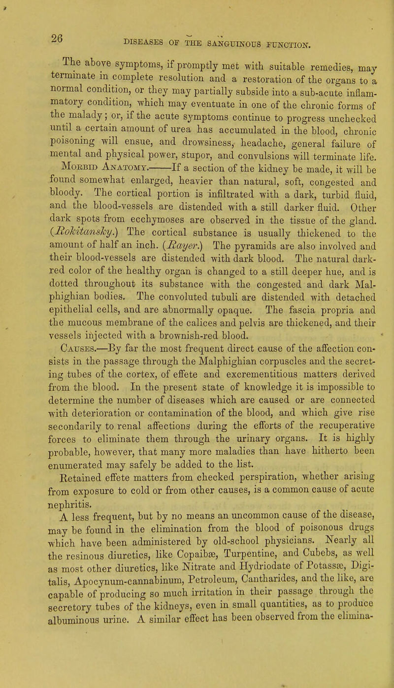 The above symptoms, if promptly met with suitable remedies, may terminate in complete resolution and a restoration of the organs to a normal condition, or they may partially subside into a sub-acute inflam- matory condition, which may eventuate in one of the chronic forms of the malady; or, if the acute symptoms continue to progress unchecked until a certain amount of urea has accumulated in the blood, chronic poisoning will ensue, and drowsiness, headache, general failure of mental and physical power, stupor, and convulsions will terminate life. MoEBiD Anatomy. If a section of the kidney be made, it will be found somewhat enlarged, heavier than natural, soft, congested and bloody. The cortical portion is infiltrated with a dark, turbid fluid, and the blood-vessels are distended with a still darker fluid. Other dark spots from ecchymoses are observed in the tissue of the gland. (^Bokitansky) The cortical substance is usually thickened to the amount of half an inch. {Bayer) The pyramids are also involved and their blood-vessels are distended with dark blood. The natural dark- red color of the healthy organ is changed to a still deeper hue, and is dotted throughout its substance with the congested and dark Mal- phighian bodies. The convoluted tubuli are distended with detached epithelial cells, and are abnormally opaque. The fascia propria and the mucous membrane of the calices and pelvis are thickened, and their vessels injected with a brownish-red blood. Causes.—By far the most frequent direct cause of the afiection con- sists in the passage through the Malphighian corpuscles and the secret- ing tubes of the cortex, of efiete and excrementitious matters derived from the blood. In the present state of knowledge it is impossible to determine the number of diseases which are caused or are connected with deterioration or contamination of the blood, and which give rise secondarily to renal aflfections during the efforts of the recuperative forces to eliminate them through the urinary organs. It is highly probable, however, that many more maladies than have hitherto been enumerated may safely be added to the list. Retained effete matters from checked perspiration, whether arising from exposure to cold or from other causes, is a common cause of acute nephritis. A less frequent, but by no means an uncommon cause of the disease, may be found in the elimination from the blood of poisonous drugs which have been administered by old-school physicians. Nearly all the resinous diuretics, like Copaibse, Turpentine, and Cubebs, as well as most other diuretics, like Nitrate and Hydriodate of Potassse, Digi- talis, Apocynum-cannabinum, Petroleum, Cantharides, and the like, are capable of producing so much irritation in their passage through the secretory tubes of the kidneys, even in small quantities, as to produce albuminous urine. A similar effect has been observed from the elimina-