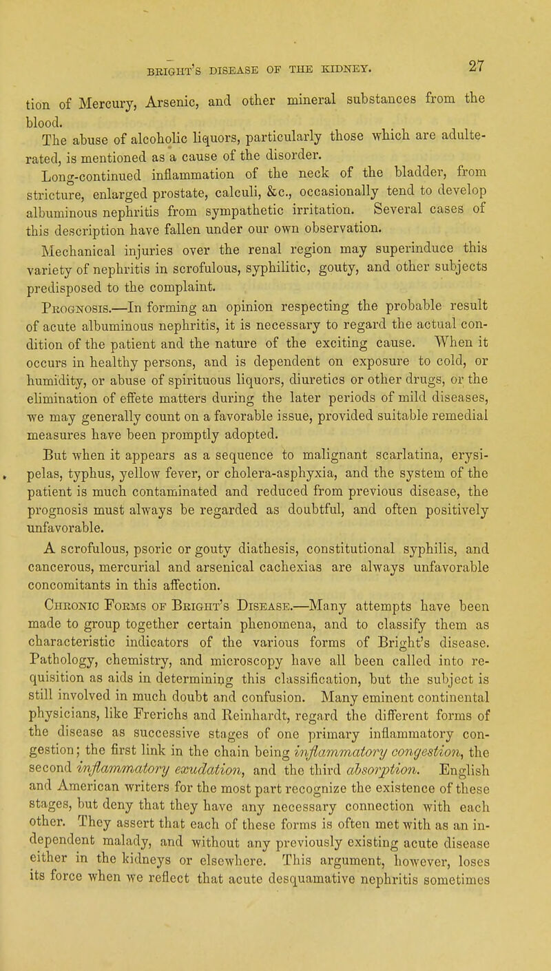 tion of Mercury, Arsenic, and other mineral substances from the blood. The abuse of alcoholic liquors, particularly those which are adulte- rated, is mentioned as a cause of the disorder. Long-continued inflammation of the neck of the bladder, from stricture, enlarged prostate, calculi, &c., occasionally tend to develop albuminous nephritis from sympathetic irritation. Several cases of this description have fallen under our own observation. Mechanical injuries over the renal region may superinduce this variety of nephritis in scrofulous, syphilitic, gouty, and other subjects predisposed to the complaint. Pkognosis.—In forming an opinion respecting the probable result of acute albuminous nephritis, it is necessary to regard the actual con- dition of the patient and the nature of the exciting cause. When it occurs in healthy persons, and is dependent on exposure to cold, or humidity, or abuse of spirituous liquors, diuretics or other drugs, or the elimination of effete matters during the later periods of mild diseases, we may generally count on a favorable issue, provided suitable remedial measures have been promptly adopted. But when it appears as a sequence to malignant scarlatina, erysi- . pelas, typhus, yellow fever, or cholera-asphyxia, and the system of the patient is much contaminated and reduced from previous disease, the prognosis must always be regarded as doubtful, and often positively unfavorable. A scrofulous, psoric or gouty diathesis, constitutional syphilis, and cancerous, mercurial and arsenical cachexias are always unfavorable concomitants in this affection. Chronic Forms of Beight's Disease.—Many attempts have been made to group together certain phenomena, and to classify them as characteristic indicators of the various forms of Bright's disease. Pathology, chemistry, and microscopy have all been called into re- quisition as aids in determining this classification, but the subject is still involved in much doubt and confusion. Many eminent continental physicians, like Frerichs and Reinhardt, regard the different forms of the disease as successive stages of one primary inflammatory con- gestion ; the first link in the chain being hiflammatory congestion, the second inflammatonj exudation, and the third alsorjption. English and American writers for the most part recognize the existence of these stages, but deny that they have any necessary connection with each other. They assert that each of these forms is often met with as an in- dependent malady, and without any previously existing acute disease either in the kidneys or elsewhere. This argument, however, loses its force when we reflect that acute desquamative nephritis sometimes