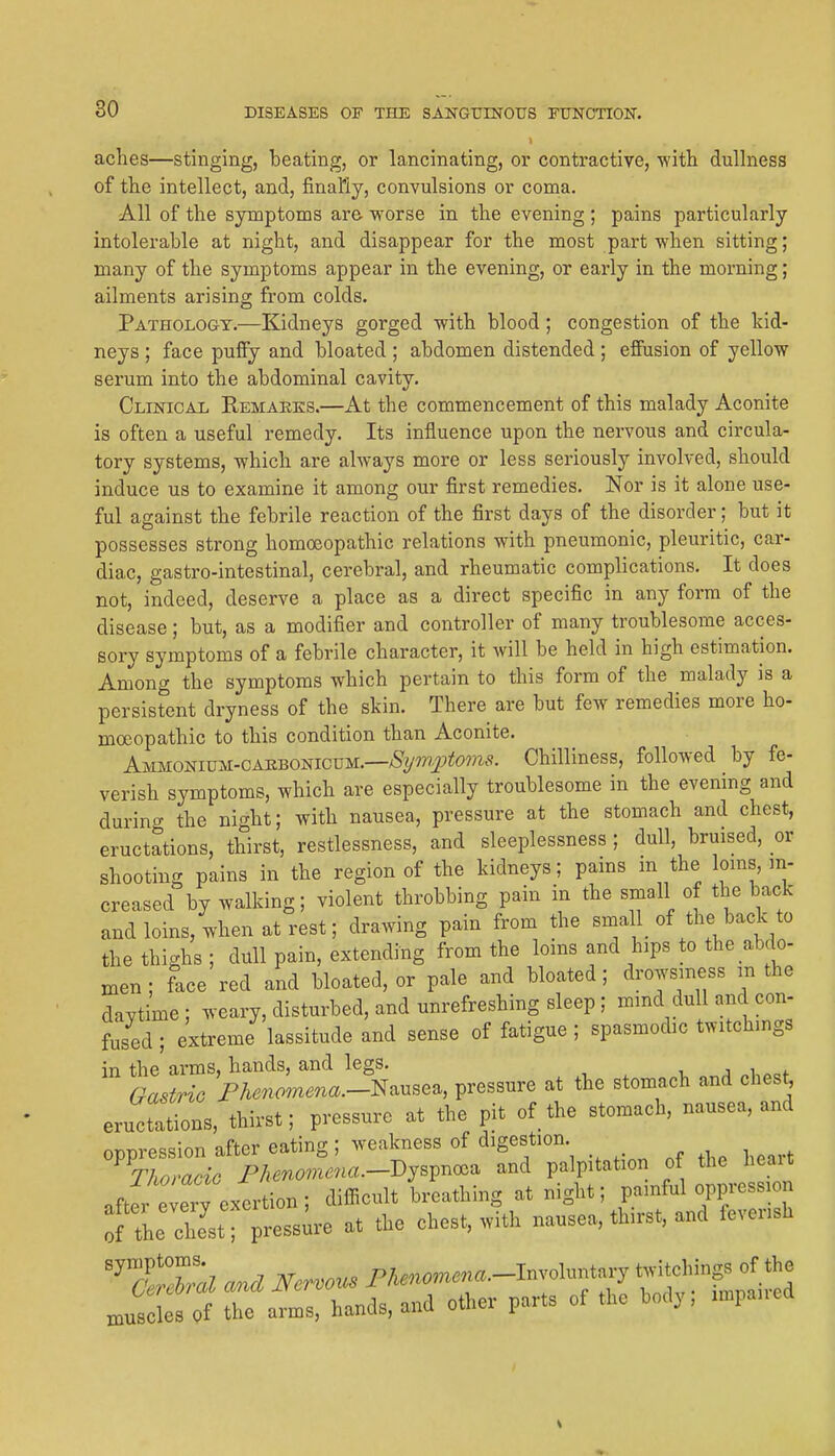 aches—stinging, beating, or lancinating, or contractive, with dulhiess of the intellect, and, finally, convulsions or coma. All of the symptoms are worse in the evening ; pains particularly intolerable at night, and disappear for the most part when sitting; many of the symptoms appear in the evening, or early in the morning; ailments arising from colds. Pathology.—Kidneys gorged with blood; congestion of the kid- neys ; face puffy and bloated ; abdomen distended ; effusion of yellow serum into the abdominal cavity. Clinical Kemaeks.—At the commencement of this malady Aconite is often a useful remedy. Its influence upon the nervous and circula- tory systems, which are always more or less seriously involved, should induce us to examine it among our first remedies. Nor is it alone use- ful against the febrile reaction of the first days of the disorder; but it possesses strong homoeopathic relations with pneumonic, pleuritic, car- diac, gastro-intestinal, cerebral, and rheumatic complications. It does not, indeed, deserve a place as a direct specific in any form of the disease; but, as a modifier and controller of many troublesome acces- sory symptoms of a febrile character, it will be held in high estimation. Among the symptoms which pertain to this form of the malady is a persistent dryness of the skin. There are but few remedies more ho- moeopathic to this condition than Aconite. AMUomvu-CAnBomouu.—Symptoms. Chilliness, followed by fe- verish symptoms, which are especially troublesome in the evening and during the night; with nausea, pressure at the stomach and chest, eructations, thirst, restlessness, and sleeplessness ; dull, bruised, or shooting pains in the region of the kidneys; pains m the loms m- creased by walking; violent throbbing pain in the small of the back and loins, when at rest; drawing pain from the small of the bade to the thighs ; dull pain, extending from the loms and hips to the abdo- men ; face red and bloated, or pale and bloated; drowsn.ess m the daytime ; weary, disturbed, and unrefreshing sleep; mmd dull and con- fused ; extreme lassitude and sense of fatigue ; spasmodic twitchings in the arms, hands, and legs. , j i Gastric Fhenomena-muse^, pressure at the stomach and ches^ eructations, thirst; pressure at the pit of the stomach, nausea, and oppression after eating ; weakness of digestion Thoracic Fhenomena.-Dy^v^^--^ and palpitation of the heait JJtZ\iLn-, difficult breathing at night; painful oppression fthe clL'st; pressure at the chest, with nausea, thirst, and feverish ''7^Zl and Nervous P^^-omer^-^f^ ^gf^ xnuscles of the arms, hands, and other parts of the body, nnpaued
