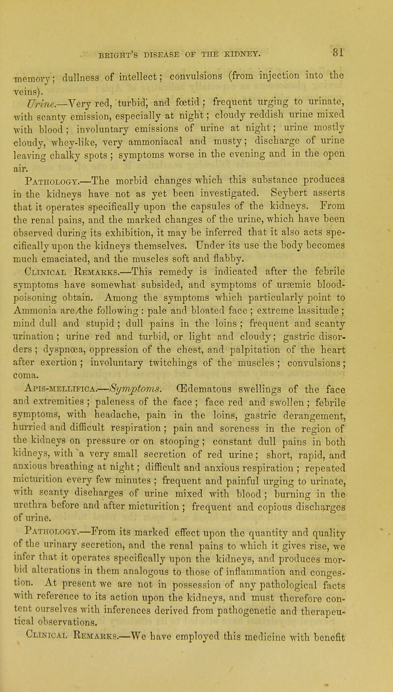 sr memory; dullness of intellect; convulsions (from injection into tlie veins). Wrine—Yerj red, turbid; and foetid; frequent urging to urinate, with scanty emission, especially at night; cloudy reddish urine mixed ■n-ith blood ; involuntary emissions of urine at night; urine mostly cloudy, whey-like, very ammoniacal and musty; discharge of urine leaving chalky spots ; symptoms worse in the evening and in the open air. Pathology.—The morbid changes which this substance produces in the kidneys have not as yet been investigated. Seybert asserts that it operates specifically upon the capsules of the kidneys. From the renal pains, and the marked changes of the urine, which have been observed during its exhibition, it may be inferred that it also acts spe- cifically upon the kidneys themselves. Under its use the body becomes much emaciated, and the muscles soft and flabby. Clinical Remarks.—This remedy is indicated after the febrile symptoms have somewhat subsided, and symptoms of ursemic blood- poisoning obtain. Among the symptoms which particularly point to Ammonia are/the following: pale and bloated face ; extreme lassitude ; mind dull and stujoid ; dull pains in the loins ; frequent and scanty urination; urine red and turbid, or light and cloudy; gastric disor- ders ; dyspnoea, oppression of the chest, and palpitation of the heart after exertion ; involuntary twitchings of the muscles ; convulsions; coma. Apis-mellifica.—Symptoms. (Edematous swellings of the face and extremities ; paleness of the face ; face red and swollen ; febrile symptoms, with headache, pain in the loins, gastric derangement, hurried and difficult respiration; pain and soreness in the region of the kidneys on pressure or on stooping; constant dull pains in both kidneys, with a very small secretion of red urine; short, rapid, and anxious breathing at night; difficult and anxious respiration ; repeated micturition every few minutes ; frequent and painful urging to urinate, with scanty discharges of urine mixed with blood ; burning in the urethra before and after micturition ; frequent and copious discharges of urine. Pathology.—From its marked effect upon the quantity and quality of the urinary secretion, and the renal pains to Avhich it gives rise, we infer that it operates specifically upon the kidneys, and produces mor- bid alterations in them analogous to those of inflammation and conges- tion. At present we are not in possession of any pathological facts with reference to its action upon the kidneys, and must therefore con- tent ourselves with inferences derived from pathogenetic and therapeu- tical observations. Clinical Remarks.—We have employed this medicine with benefit