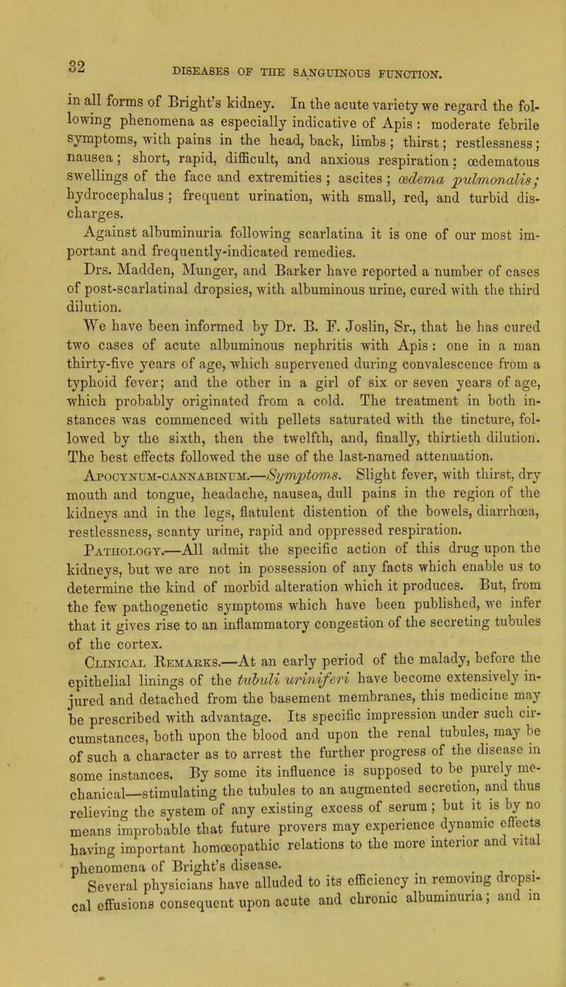 in all forms of Bright's kidney. In the acute variety we regard the fol- lowing phenomena as especially indicative of Apis : moderate febrile symptoms, with pains in the head, back, limbs ; thirst; restlessness; nausea; short, rapid, difficult, and anxious respiration; oedematous swellings of the face and extremities ; ascites ; oedema pulmonalis; hydrocephalus ; frequent urination, with small, red, and turbid dis- charges. Against albuminuria following scarlatina it is one of our most im- portant and frequently-indicated remedies. Drs. Madden, Hunger, and Barker have reported a number of cases of post-scarlatinal dropsies, with albuminous urine, cured with the third dilution. We have been informed by Dr. B. F. Joslin, Sr., that he has cured two cases of acute albuminous nephritis with Apis : one in a man thirty-five years of age, which supervened during convalescence from a typhoid fever; and the other in a girl of six or seven years of age, which probably originated from a cold. The treatment in both in- stances was commenced with pellets saturated with the tincture, fol- lowed by the sixth, then the twelfth, and, finally, thirtieth dilution. The best effects followed the use of the last-named attenuation. ApocTNUM-OANNABmuM.—Synvptoms. Slight fever, with thirst, dry mouth and tongue, headache, nausea, dull pains in the region of the kidneys and in the legs, flatulent distention of the bowels, diarrhoea, restlessness, scanty urine, rapid and oppressed respiration. Pathology.—All admit the specific action of this drug upon the kidneys, but we are not in possession of any facts which enable us to determine the kind of morbid alteration which it produces. But, from the few pathogenetic symptoms which have been published, we infer that it gives rise to an inflammatory congestion of the secreting tubules of the cortex. Clinical Rbmakks.—At an early period of the malady, before the epithelial linings of the Uibuli uriniferi have become extensively in- jured and detached from the basement membranes, this medicine may be prescribed with advantage. Its specific impression under such cir- cumstances, both upon the blood and upon the renal tubules, may be of such a character as to arrest the further progress of the disease in some instances. By some its influence is supposed to be purely me- chanical—stimulating the tubules to an augmented secretion, and thus relieving the system of any existing excess of serum; but it is by no means improbable that future provers may experience dynamic effects having important homoeopathic relations to the more interior and vital phenomena of Bright's disease. Several physicians have alluded to its efficiency in removing dropsi- cal effusions consequent upon acute and chronic albuminuria; and in