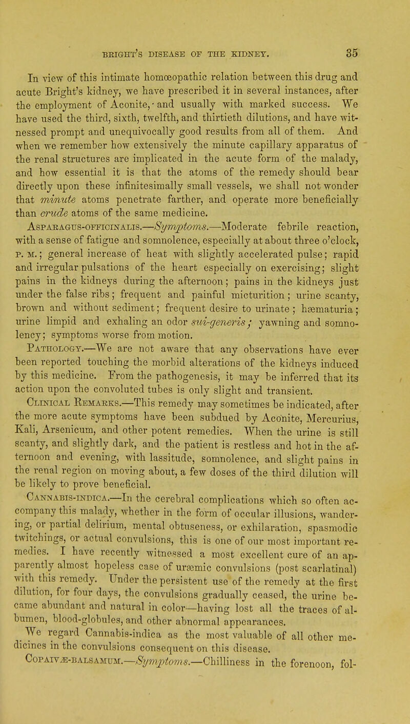 In view of this intimate homoeopathic relation between this drug and acute Bright's kidney, we have prescribed it in several instances, after the employment of Aconite, • and usually with marked success. We have used the third, sixth, twelfth, and thirtieth dilutions, and have wit- nessed prompt and unequivocally good results from all of them. And when we remember how extensively the minute capillary apparatus of the renal structures are implicated in the acute form of the malady, and how essential it is that the atoms of the remedy should bear directly upon these infinitesiraally small vessels, we shall not wonder that minute atoms penetrate farther, and operate more beneficially than crude atoms of the same medicine. AspAEAGTrs-OFFiciNALis.—Symptoins.—Moderate febrile reaction, with a sense of fatigue and somnolence, especially at about three o'clock, p. M.; general increase of heat with slightly accelerated pulse; rapid and irregular pulsations of the heart especially on exercising; slight pains in the kidneys during the afternoon; pains in the kidneys just under the false ribs; frequent and painful micturition ; urine scanty, brown and without sediment; frequent desire to urinate ; haematuria; urine limpid and exhaling an odor szd-generis / yawning and somno- lency; symptoms worse from motion. PATHOLoaT.—We are not aware that any observations have ever been reported touching the morbid alterations of the kidneys induced by this medicine. From the pathogenesis, it may be inferred that its action upon the convoluted tubes is only slight and transient. Clinical Remauks.—This remedy may sometimes be indicated, after the more acute symptoms have been subdued by Aconite, Mercurius, Kali, Arsenicum, and other potent remedies. When the urine is still scanty, and slightly dark, and the patient is restless and hot in the af- ternoon and evening, with lassitude, somnolence, and slight pains in the renal region on moving about, a few doses of the third dilution will be likely to prove beneficial. Cannabis-indica.—In the cerebral complications which so often ac- company this malady, whether in the form of occular illusions, wander- ing, or partial delirium, mental obtuseness, or exhilaration, spasmodic twitchings, or actual convulsions, this is one of our most important re- medies. I have recently witnessed a most excellent cure of an ap- parently almost hopeless case of urasmic convulsions (post scarlatinal) with this remedy. Under the persistent use of the remedy at the first dilution, for four days, the convulsions gradually ceased, the urine be- came abundant and natural in color—having lost all the traces of al- bumen, blood-globules, and other abnormal appearances. ^ We regard Cannabis-indica as the most valuable of all other me- dicines in the convulsions consequent on this disease. CoPAivM-TiALSAMVM.—Symptoms.—Chminess in the forenoon, fol-