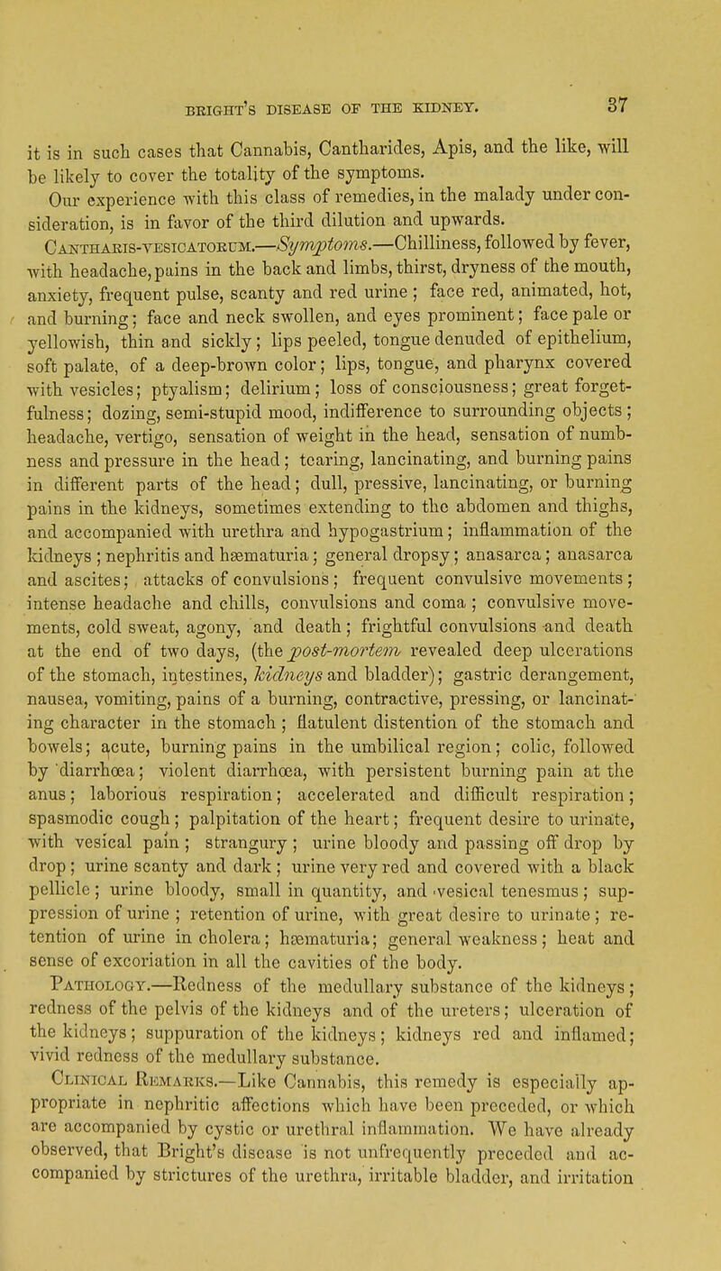 it is in such cases that Cannabis, Cantharides, Apis, and the like, will be likely to cover the totality of the symptoms. Our experience with this class of remedies, in the malady under con- sideration, is in favor of the third dilution and upwards. Cantharis-yesicatokum.—Sijmptoms.—Chilliness, followed by fever, with headache, pains in the back and limbs, thirst, dryness of the mouth, anxiety, frequent pulse, scanty and red urine ; face red, animated, hot, and burning; face and neck swollen, and eyes prominent; face pale or yellowish, thin and sickly; lips peeled, tongue denuded of epithelium, soft palate, of a deep-brown color; lips, tongue, and pharynx covered with vesicles; ptyalism; delirium; loss of consciousness; great forget- fulness; dozing, semi-stupid mood, indifference to surrounding objects; headache, vertigo, sensation of weight in the head, sensation of numb- ness and pressure in the head; tearing, lancinating, and burning pains in different parts of the head; dull, pressive, lancinating, or burning pains in the kidneys, sometimes extending to the abdomen and thighs, and accompanied with urethra and hypogastrium; inflammation of the Iddneys ; nephritis and hagmaturia; general dropsy; anasarca; anasarca and ascites; attacks of convulsions ; frequent convulsive movements ; intense headache and chills, convulsions and coma ; convulsive move- ments, cold sweat, agony, and death; frightful convulsions and death at the end of two days, [i\iQ ^ost-mortem revealed deep ulcerations of the stomach, intestines, hidneys and bladder); gastric derangement, nausea, vomiting, pains of a burning, contractive, pressing, or lancinat-' ing character in the stomach; flatulent distention of the stomach and bowels; acute, burning pains in the umbilical region; colic, followed by diarrhoea; violent diarrhoea, with persistent burning pain at the anus; laborious respiration; accelerated and difficult respiration; spasmodic cough; palpitation of the heart; frequent desire to urinate, with vesical pain ; strangury ; urine bloody and passing off drop by drop ; urine scanty and dark ; urine very red and covered with a black pellicle ; urine bloody, small in quantity, and 'vesical tenesmus; sup- pression of urine ; retention of urine, with great desire to urinate ; re- tention of urine in cholera; hoematuria; general weakness; heat and sense of excoriation in all the cavities of the body. Pathology.—Redness of the medullary substance of the kidneys; redness of the pelvis of the kidneys and of the ureters; ulceration of the kidneys ; suppuration of the kidneys ; kidneys red and inflamed; vivid redness of the medullary substance. Clinical Remaeks.—Like Cannabis, this remedy is especially ap- propriate in nephritic affections which have been preceded, or which are accompanied by cystic or urethral inflammation. We have already observed, that Bright's disease is not unfrequcntly preceded and ac- companied by strictures of the urethra, irritable bladder, and irritation