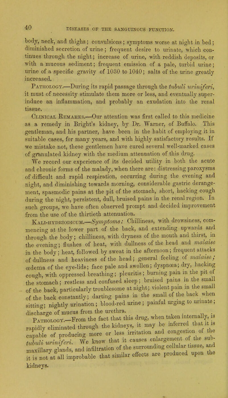 body, neck, and thighs; convulsions; symptoms worse at night in bed; diminished secretion of urine; frequent desire to urinate, which con- tinues through the night; increase of urine, with reddish deposits, or with a mucous sediment; frequent emission of a pale, turbid urine; urine of a specific gravity of 1030 to 1040; salts of the urine greatly increased. Pathology.—During its rapid passage through the tubuli urinif&ri, it must of necessity stimulate them more or less, and eventually super- induce an inflammation, and probably an exudation into the renal tissue. Clinical Remaeks.—Our attention was first called to this medicine as a remedy in Bright's kidney, by Dr. Warner, of Bufialo. This gentleman, and his partner, have been in the habit of employing it in suitable cases, for many years, and with highly satisfactory results. If we mistake not, these gentlemen have cured several well-marked cases of granulated kidney with the medium attenuation of this drug. We record our experience of its decided utility in both the acute and chronic forms of the malady, when there are: distressing paroxysms of difiicult and rapid respiration, occurring during the evening and night, and diminishing towards morning, considerable gastric derange- ment, spasmodic pains at the pit of the stomach, short, hacking cough during the night, persistent, dull, bruised pains in the renal region. In such groups, we have often observed prompt and decided improvement from the use of the thirtieth attenuation. Kali-htdriodicum.—^Vm_?^tom.s; Chilliness, with drowsiness, com- mencing at the lower part of the back, and extending upwards and through the body; chilliness, with dryness of the mouth and thirst, in the evening; flushes of heat, with dullness of the head and malaise in the body; heat, followed by sweat in the afternoon; frequent attacks of dullness and heaviness of the head; general feeling of malaise; oedema of the eye-lids; face pale and swollen; dyspnoea; dry, hackmg cough, with oppressed breathing; pleuritis ; burning pain in the pit of the stomach; restless and confused sleep; bruised pams in the sma of the back, particularly troublesome at night; violent pam m the small of the back constantly; darting pains in the small of the back when sitting; nightly urination ; blood-red urine ; painful urging to urmate; discharge of mucus from the urethra. •, • ^ n • PATHOLOGY.-From the fact that this drug, when taken internally, is rapidly eliminated through the kidneys, it may be inferred that it is capable of producing more or less irritation and ««-g^«ti«n f the tuhuli uriJferi We know that it causes enlargement of the sub- S ary gt^^^^^^ and infiltration of the surrounding cellular tissue, an It not at\ll improbable that similar effects are produced upon the kidneys.