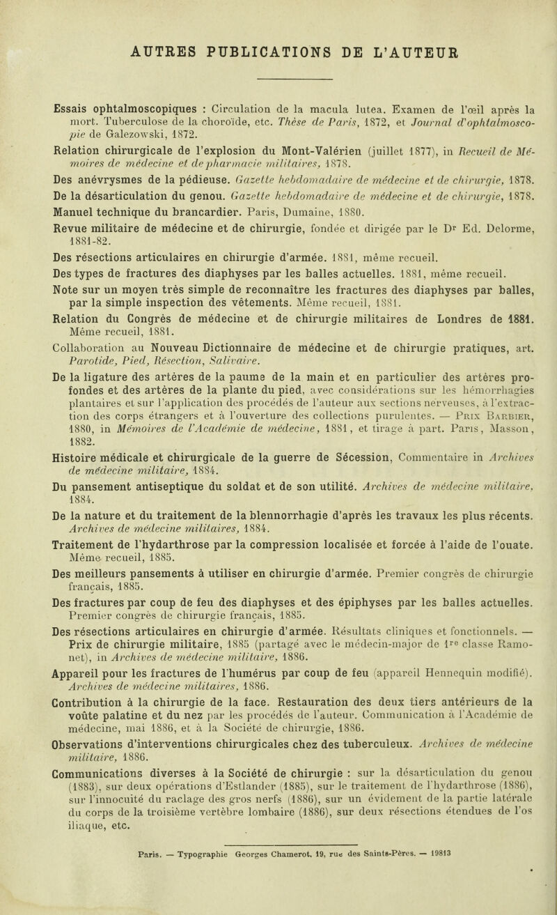 AUTRES PUBLICATIONS DE L’AUTEUR Essais ophtalmoscopiques : Circulation de la macula lutea. Examen de l’œil après la mort. Tuberculose de la choroïde, etc. Thèse de Paris, 1872, et Journal d'ophtalmosco¬ pie de Galezowski, 1872. Relation chirurgicale de l’explosion du Mont-Valérien (juillet 1877), in Recueil de Mé¬ moires de médecine et de pharmacie militaires, 1878. Des anévrysmes de la pédieuse. Gazette hebdomadaire de médecine et de chirurgie, 1878. De la désarticulation du genou. Gazette hebdomadaire de médecine et de chirurgie, 1878. Manuel technique du brancardier. Paris, Dumaine, 1880. Revue militaire de médecine et de chirurgie, fondée et dirigée par le Dr Ed. Delorme, 1881-82. Des résections articulaires en chirurgie d’armée. 1881, même recueil. Des types de fractures des diaphyses par les balles actuelles. 1881, même recueil. Note sur un moyen très simple de reconnaître les fractures des diaphyses par balles, par la simple inspection des vêtements. Même recueil, 1881. Relation du Congrès de médecine et de chirurgie militaires de Londres de 1881. Même recueil, 1881. Collaboration au Nouveau Dictionnaire de médecine et de chirurgie pratiques, art. Parotide, Pied, Résection, Salivaire. De la ligature des artères de la paume de la main et en particulier des artères pro¬ fondes et des artères de la plante du pied, avec considérations sur les hémorrhagies plantaires et sur l’application des procédés de l’auteur aux sections nerveuses, à l'extrac¬ tion des corps étrangers et à l’ouverture des collections purulentes. — Prix Barbier, 1880, in Mémoires de l’Académie de médecine, 1881, et tirage à part. Pans, Masson, 1882. Histoire médicale et chirurgicale de la guerre de Sécession, Commentaire in Archives de médecine militaire, 1884. Du pansement antiseptique du soldat et de son utilité. Archives de médecine militaire, 1884. De la nature et du traitement de la blennorrhagie d’après les travaux les plus récents. Archives de médecine militaires, 1884. Traitement de l’hydarthrose par la compression localisée et forcée à l’aide de l’ouate. Même- recueil, 1885. Des meilleurs pansements à utiliser en chirurgie d’armée. Premier congrès de chirurgie français, 1885. Des fractures par coup de feu des diaphyses et des épiphyses par les balles actuelles. Premier congrès de chirurgie français, 1885. Des résections articulaires en chirurgie d’armée. Résultats cliniques et fonctionnels. — Prix de chirurgie militaire, 1885 (partagé avec le médecin-major de lro classe Ramo- net), in Archives de médecine militaire, 1886. Appareil pour les fractures de l’humérus par coup de feu (appareil Hennequin modifié). Archives de médecine militaires, 1886. Contribution à la chirurgie de la face. Restauration des deux tiers antérieurs de la voûte palatine et du nez par les procédés de l’auteur. Communication à l’Académie de médecine, mai 1886, et à la Société de chirurgie, 1886. Observations d’interventions chirurgicales chez des tuberculeux. Archives de médecine militaire, 1886. Communications diverses à la Société de chirurgie : sur la désarticulation du genou (1883), sur deux opérations d’Estlander (1885), sur le traitement de l'hydarthrose (1886), sur l’innocuité du raclage des gros nerfs (1886), sur un évidement de la partie latérale du corps de la troisième vertèbre lombaire (1886), sur deux résections étendues de l’os iliaque, etc. Paris. — Typographie Georges Chamerot, 19, rue des Saints-Pères. — 19813